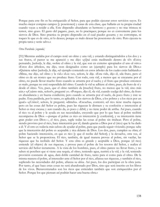 Porque para este fin os ha enriquecido el Señor, para que podáis ejecutar estos servicios suyos. Es
mucho mejor compras campos [y posesiones] y casas de esta clase, que hallarás en tu propia ciudad
cuando vayas a residir a ella. Este dispendio abundante es hermoso y gozoso y no trae tristeza ni
temor, sino gozo. El gasto del pagano, pues, no lo practiques; porque no es conveniente para los
siervos de Dios. Sino practica tu propio dispendio en el cual puedes gozarte; y no corrompas, ni
toques lo que es de otro, ni lo desees; porque es malo desear las posesiones de otro. Pero ejecuta tu
propia tarea y serás salvo.»

Otra Parábola [segunda]

[51] Mientras andaba por el campo noté un olmo y una vid, y estando distinguiéndolos a los dos y a
sus frutos, el pastor se me apareció y me dijo: «¿Qué estás meditando dentro de ti?» «Estoy
pensando, [señor]», le dije, «sobre el olmo y la vid, que son en extremo apropiados el uno al otro.»
«Estos dos árboles», me dijo, «son designados como un (ejemplo) para los siervos de Dios.»
«Quisiera saber [señor]», le dije, «el ejemplo contenido en estos árboles de los cuales estás hablando.»
«Mira», me dijo, «el olmo y la vid.» «Los veo, señor», le dije. «Esta vid», dijo él, «da fruto, pero el
olmo es de un tronco que no produce fruto. Con todo, esta vid, a menos que se encarame por el
olmo, no puede llevar mucho fruto cuando se arrastra por el suelo; y el fruto que produce entonces
es malo, porque no está suspendida del olmo. Cuando la vid se adhiere al olmo, pues, da fruto de sí y
desde el olmo. Ves, pues, que el olmo también da [mucho] fruto, no menos que la vid, sino más
aún.» «¿Cuánto más, señor?», pregunté yo. «Porque», dijo él, «la vid, cuando cuelga del olmo, da fruto
en abundancia y en buena condición; pero cuando se arrastra por el suelo, da poco fruto y éste se
pudre. Esta parábola, por lo tanto, es aplicable a los siervos de Dios, a los pobres y a los ricos por un
igual.» «¿Cómo?, señor», le pregunté; «dímelo». «Escucha», contestó; «el rico tiene mucha riqueza
pero en las cosas del Señor es pobre, pues las riquezas le distraen y su confesión e intercesión al
Señor es muy escasa; y aun cuando da, es poco y débil, y no tiene poder de arriba. Así pues, cuando
el rico va al pobre y le ayuda en sus necesidades, creyendo que por lo que hace al pobre recibirá
recompensa de Dios —porque el pobre es rico en intercesión [y confesión], y su intercesión tiene
gran poder con Dios—, el rico, pues, suple todas las cosas al pobre sin titubear. Pero el pobre,
siendo provisto por el rico, hace intercesión por él, dando gracias a Dios por el (rico) que le ha dado
a él. Y el otro es todavía más celoso de ayudar al pobre, para que pueda seguir viviendo; porque sabe
que la intercesión del pobre es aceptable y rica delante de Dios. Los dos, pues, cumplen su obra; el
pobre haciendo intercesión, en que es rico [y que él recibe del Señor]; y la devuelve, otra vez, al
Señor que se la proporciona. El rico, también, de igual manera provee al pobre, sin vacilar, las
riquezas que ha recibido del Señor. Y esta obra es grande y aceptable a Dios, porque (el rico)
entiende (el objeto) de sus riquezas, y provee para el pobre de los tesoros del Señor, y realiza el
servicio del Señor rectamente. A la vista de los hombres, pues, el olmo parece no llevar fruto, y no
saben ni perciben que si viene una sequía, el olmo, teniendo agua, nutrirá a la vid, y la vid, teniendo
provisión constante de agua, dará doble cantidad de fruto, tanto para sí como para el olmo. De la
misma manera el pobre, al interceder ante el Señor por el rico, afianza sus riquezas, y también el rico,
supliendo las necesidades del pobre, afianza su alma. Así pues, los dos participan en la obra justa.
Por tanto, el que hace estas cosas no será abandonado por Dios, sino que será inscrito en los libros
de los vivos. Bienaventurados son los ricos que entienden también que son enriquecidos por el
Señor. Porque los que piensan así podrán hacer una buena obra.»




                                                                                                    138
 