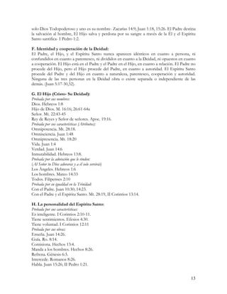 solo Dios Todopoderoso y uno es su nombre- Zacarías 14:9; Juan 1:18, 15:26. El Padre destina
la salvación al hombre, El Hijo salva y perdona por su sangre a través de la Él y el Espíritu
Santo santifica- I Pedro 1:2.

F. Identidad y cooperación de la Deidad:
El Padre, el Hijo, y el Espíritu Santo nunca aparecen idénticos en cuanto a persona, ni
confundidos en cuanto a parentesco, ni divididos en cuanto a la Deidad, ni opuestos en cuanto
a cooperación. El Hijo está en el Padre y el Padre en el Hijo, en cuanto a relación. El Padre no
procede del Hijo, pero el Hijo procede del Padre, en cuanto a autoridad. El Espíritu Santo
procede del Padre y del Hijo en cuanto a naturaleza, parentesco, cooperación y autoridad.
Ninguna de las tres personas en la Deidad obra o existe separada o independiente de las
demás. (Juan 5:17-30,32).

G. El Hijo (Cristo- Su Deidad):
Probada por sus nombres:
Dios. Hebreos 1:8
Hijo de Dios. M. 16:16; 26:61-64a
Señor. Mt. 22:43-45
Rey de Reyes y Señor de señores. Apoc. 19:16.
Probada por sus características (Atributos):
Omnipotencia. Mt. 28:18.
Omnisciencia. Juan 1:48
Omnipresencia. Mt. 18:20
Vida. Juan 1:4
Verdad. Juan 14:6
Inmutabilidad. Hebreos 13:8.
Probada por la adoración que le rinden:
(Al Señor tu Dios adoraras y a él solo servirás)
Los Ángeles. Hebreos 1:6
Los hombres. Mateo 14:33
Todos. Filipenses 2:10
Probada por su igualdad en la Trinidad:
Con el Padre. Juan 10:30; 14:23.
Con el Padre y el Espíritu Santo. Mt. 28:19, II Corintios 13:14.

H. La personalidad del Espíritu Santo:
Probada por sus características:
Es inteligente. I Corintios 2:10-11.
Tiene sentimientos. Efesios 4:30.
Tiene voluntad. I Corintios 12:11
Probada por sus obras:
Enseña. Juan 14:26.
Guía. Ro. 8:14.
Comisiona. Hechos 13:4.
Manda a los hombres. Hechos 8:26.
Refrena. Génesis 6:3.
Intercede. Romanos 8:26.
Habla. Juan 15:26; II Pedro 1:21.


                                                                                             13
 