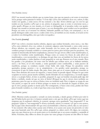 Otra Parábola [tercera]

[52] Y me mostró muchos árboles que no tenían hojas, sino que me parecía a mí como si estuvieran
secos; porque todos parecían lo mismo. Y él me dijo: «¿Ves estos árboles?» «Los veo, señor», le dije;
«todos son iguales, y están secos.» El me contestó y me dijo: «Estos árboles que ves son los que
residen en este mundo.» «¿Por qué es así, señor», le pregunté, «que es como si estuvieran secos, y
todos igual?» «Porque en este mundo, ni el justo es distinguible ni el pecador; todos son iguales.
Porque este mundo es invierno para el justo, y no son distinguibles, pues residen con los pecadores.
Porque así como en el invierno los árboles, habiendo perdido sus hojas, son semejantes, y no se
puede distinguir cuáles están secos y cuáles están vivos, así también en este mundo, ni el justo ni los
pecadores son distinguibles, sino que todos son iguales.»

Otra Parábola [cuarta]

[53] Y me volvió a mostrar muchos árboles, algunos que estaban brotando, otros secos, y me dijo:
«¿Ves estos árboles?» «Los veo, señor», le contesté; «algunos están brotando y otros están secos.»
«Estos árboles», me contestó, «que están brotando son los justos, que residirán en el mundo
venidero; porque el mundo venidero es verano para los justos, pero invierno para los pecadores. Así,
cuando la misericordia del Señor resplandezca, entonces los que sirven a Dios serán manifestados; sí,
y todos los hombres serán manifestados. Porque como en verano los frutos de cada árbol son
manifestados, y son reconocidos y se distingue de qué clase son, así también los frutos de los justos
serán manifestados, y todos [incluso el más pequeño] se verá que florecen en el otro mundo. Pero
los gentiles y los pecadores, tal como viste los árboles que estaban secos, así se hallarán también,
secos y sin fruto, en el otro mundo, y serán quemados como combustible, y serán puestos de
manifiesto, porque su conducta cuando vivían había sido mala. Porque los pecadores serán
quemados, porque pecaron y no se arrepintieron; y los gentiles serán quemados, porque no
conocieron al que les había creado. Da, pues, fruto, para que en el verano pueda ser conocido tu
fruto. Pero abstente del exceso de negocios, y nunca caerás en pecado alguno. Porque los que están
ocupados en exceso, pecan mucho también, siendo distraídos de sus ocupaciones, y en modo alguno
sirven a su propio Señor. ¿Cómo es posible», preguntó él, «que un hombre tal pueda pedir algo del
Señor y recibirlo, siendo así que no sirve al Señor? [Porque] los que le sirven, éstos recibirán sus
peticiones, pero los que no sirven al Señor, éstos no recibirán nada. Pero si alguno se ocupa de una
sola acción, es capaz de servir al Señor; porque su mente no es desviada de (seguir) al Señor, sino
que le sirve, porque guarda su mente pura. Por consiguiente, si haces estas cosas, podrás dar fruto
para el mundo venidero; sí, y todo el que hace estas cosas dará fruto.»

Otra Parábola [quinta]

[54] I. Mientras estaba ayunando y sentado en cierta montaña, y dando gracias al Señor por todo lo
que Él había hecho por mí, vi al pastor sentado junto a mí, que me decía: «¿Por qué vienes aquí tan
temprano por la mañana?» «Señor», le contesté, «porque estoy guardando "una temporada"» Y me
preguntó: «¿Qué es "una temporada"?» «Estoy ayunando, señor», le contesté. «¿Y qué es este ayuno»,
dijo él, [que estás observando]?» «El que estoy acostumbrado a observar, señor», dije yo; «así ayuno.»
Y me contestó: «No sabes cómo ayunar ante el Señor, ni es ayuno este ayuno sin provecho ni valor
que estas haciendo ante Él.» «¿Por qué, señor», pregunté yo, «dices esto?» «Te digo», me contestó,
«que esto que observas no es un ayuno; pero yo te enseñaré que es un ayuno completo y aceptable al
Señor. Escucha», dijo; «Dios no desea un ayuno tan vano; porque al ayunar así ante Dios no haces


                                                                                                   139
 