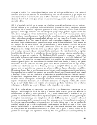 nada por la justicia. Pero observa [ante Dios] un ayuno así: no hagas maldad en tu vida, y sirve al
Señor de puro corazón; observa sus mandamientos y anda en sus ordenanzas, y que ningún mal
deseo se levante en tu corazón; sino cree en Dios. Entonces, si haces estas cosas y le temes y te
abstienes de todo mal, vivirás para Dios; y si haces estas cosas, guardarás un gran ayuno, un ayuno
aceptable a Dios.

[55] II. »Escucha la parábola que te contaré con relación al ayuno. Cierto hombre tenía una hacienda,
muchos esclavos, y una porción de su hacienda la había plantado de viñas; y escogiendo a cierto
esclavo que era de confianza y agradable (y) tenido en honor, llamándole, le dijo: "Toma esta viña
[que yo he plantado] y ponle una valla alrededor [hasta que yo venga], pero no hagas nada más a la
viña. Ahora bien, guarda este mi mandamiento, y serás libre en mi casa." Entonces el amo de los
siervos se fue a viajar al extranjero. Cuando se hubo ido, el siervo puso una valla, alrededor de la
viña; y habiendo terminado de poner el vallado a la viña notó que estaba llena de malas hierbas. Así
que razonó dentro de sí: "Esta orden de mi señor ya la he cumplido. Ahora voy a cavar esta viña, y
estará más limpia cuando termine; y cuando no tenga malas hierbas rendirá más fruto, porque no
será ahogada por las malas hierbas." Así que cayó la viña, y todas las raíces que había en la viña
fueron arrancadas. Y la viña se veía limpia y floreciente cuando no tenía raíces que la ahogaban.
Después de cieno tiempo el amo del siervo [y de la finca] regresó y fue a ver la viña. Y viendo la viña
con su vallado alrededor, y [todas] las malas hierbas arrancadas, y las vides floreciendo, se regocijó
[muchísimo] por lo que el siervo había hecho. Así que llamó a su querido hijo, que era su heredero, y
los amigos que eran sus consejeros, y les dijo lo que él había mandado a su siervo, y cuánto había
encontrado. Y ellos se regocijaron con el siervo por el testimonio que su amo había dado de él. Y el
amo les dijo: "Yo prometí a este siervo la libertad si él guardaba los mandamientos que le había
mandado; pero él guardó mis mandamientos e hizo una buena obra, además, a la viña, y me agradó
muchísimo. Por esta obra que ha hecho, pues, deseo hacerle coheredero con mi hijo, porque,
cuando tuvo esta buena idea, no la descuidó, sino que la cumplió." El hijo del amo estuvo de
acuerdo con este propósito de su padre, que el siervo debía ser hecho coheredero con el hijo.
Después de algunos días, su amo hizo una fiesta, y le envió muchos manjares exquisitos de la fiesta.
Pero cuando el siervo recibió [los manjares que le enviaba el amo], tomó lo que era suficiente para él
y distribuyó el resto entre sus consiervos. Y sus consiervos, cuando hubieron recibido los manjares,
se regocijaron, y empezaron a orar por él, para que pudiera hallar mayor favor ante el amo, porque
los había tratado con largueza. Su amo oyó todas estas cosas que tuvieron lugar, y de nuevo se
regocijó sobremanera de su acto. Así, el amo llamó de nuevo a sus amigos y a su hijo, y les anunció
lo que el siervo había hecho con respecto a los manjares que había recibido; y ellos aprobaron
todavía más su decisión, que su siervo debía ser hecho coheredero con su hijo.»

[56] III. Yo le dije: «Señor, no comprendo estas parábolas, ni puedo captarlas, a menos que me las
expliques.» «Te lo explicaré todo», me dijo; «y te mostraré todas las cosas que te diga. Guarda los
mandamientos del Señor, y serás agradable a Dios, y serás contado entre el número de los que
guardan sus mandamientos. Pero si haces algo bueno aparte del mandamiento de Dios, ganarás para
ti una gloria más excelente, y serás más glorioso a la vista de Dios que si no lo hubieras hecho. Así
pues, si mientras guardas los mandamientos de Dios añades estos servicios también, te regocijarás si
los observas en conformidad con mi mandamiento.» Yo le dije: «Señor, todo lo que me mandaste lo
guardaré; porque sé que tú estás conmigo.» «Yo estaré contigo», me dijo él, «porque tú tienes tanto
celo por hacer lo bueno; sí, y yo estaré con todos los que tienen un celo semejante. Este ayuno», dijo
él, «si se guardan los mandamientos del Señor, es bueno. Esta es, pues, la manera en que has de
guardar este ayuno [que estás a punto de observar]. Ante todo, guárdate de toda mala palabra y de



                                                                                                  140
 
