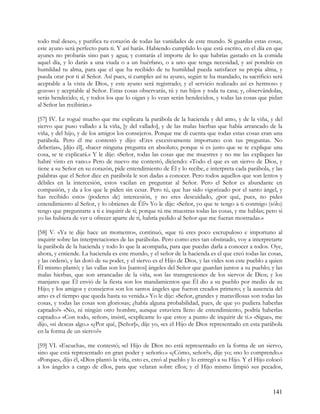 todo mal deseo, y purifica tu corazón de todas las vanidades de este mundo. Si guardas estas cosas,
este ayuno será perfecto para ti. Y así harás. Habiendo cumplido lo que está escrito, en el día en que
ayunes no probarás sino pan y agua; y contarás el importe de lo que habrías gastado en la comida
aquel día, y lo darás a una viuda o a un huérfano, o a uno que tenga necesidad, y así pondrás en
humildad tu alma, para que el que ha recibido de tu humildad pueda satisfacer su propia alma, y
pueda orar por ti al Señor. Así pues, si cumples así tu ayuno, según te ha mandado, tu sacrificio será
aceptable a la vista de Dios, y este ayuno será registrado; y el servicio realizado así es hermoso y
gozoso y aceptable al Señor. Estas cosas observarás, tú y tus hijos y toda tu casa; y, observándolas,
serás bendecido; sí, y todos los que lo oigan y lo vean serán bendecidos, y todas las cosas que pidan
al Señor las recibirán.»

[57] IV. Le rogué mucho que me explicara la parábola de la hacienda y del amo, y de la viña, y del
siervo que puso vallado a la viña, [y del vallado], y de las malas hierbas que había arrancado de la
viña, y del hijo, y de los amigos los consejeros. Porque me di cuenta que todas estas cosas eran una
parábola. Pero él me contestó y dijo: «Eres excesivamente importuno con tus preguntas. No
deberías», [dijo él], «hacer ninguna pregunta en absoluto; porque si es justo que se te explique una
cosa, se te explicará.» Y le dije: «Señor, todas las cosas que me muestres y no me las expliques las
habré visto en vano.» Pero de nuevo me contestó, diciendo: «Todo el que es un siervo de Dios, y
tiene a su Señor en su corazón, pide entendimiento de Él y lo recibe, e interpreta cada parábola, y las
palabras que el Señor dice en parábola le son dadas a conocer. Pero todos aquellos que son lentos y
débiles en la intercesión, estos vacilan en preguntar al Señor. Pero el Señor es abundante en
compasión, y da a los que le piden sin cesar. Pero tú, que has sido vigorizado por el santo ángel, y
has recibido estos (poderes de) intercesión, y no eres descuidado, ¿por qué, pues, no pides
entendimiento al Señor, y lo obtienes de Él?» Yo le dije: «Señor, yo que te tengo a ti conmigo (sólo)
tengo que preguntarte a ti e inquirir de ti; porque tú me muestras todas las cosas, y me hablas; pero si
yo las hubiera de ver u ofrecer aparte de ti, habría pedido al Señor que me fueran mostradas.»

[58] V. «Ya te dije hace un momento», continuó, «que tú eres poco escrupuloso e importuno al
inquirir sobre las interpretaciones de las parábolas. Pero como eres tan obstinado, voy a interpretarte
la parábola de la hacienda y todo lo que la acompaña, para que puedas darla a conocer a todos. Oye,
ahora, y entiende. La hacienda es este mundo, y el señor de la hacienda es el que creó todas las cosas,
y las ordenó, y las dotó de su poder, y el siervo es el Hijo de Dios, y las vides son este pueblo a quien
Él mismo plantó; y las vallas son los [santos] ángeles del Señor que guardan juntos a su pueblo; y las
malas hierbas, que son arrancadas de la viña, son las transgresiones de los siervos de Dios; y los
manjares que Él envió de la fiesta son los mandamientos que Él dio a su pueblo por medio de su
Hijo; y los amigos y consejeros son los santos ángeles que fueron creados primero; y la ausencia del
amo es el tiempo que queda hasta su venida.» Yo le dije: «Señor, grandes y maravillosas son todas las
cosas, y todas las cosas son gloriosas; ¿había alguna probabilidad, pues, de que yo pudiera haberlas
captado?» «No, ni ningún otro hombre, aunque estuviera lleno de entendimiento, podría haberlas
captado.» «Con todo, señor», insistí, «explícame lo que estoy a punto de inquirir de ti.» «Sigue», me
dijo, «si deseas algo.» «¿Por qué, [Señor]», dije yo, «es el Hijo de Dios representado en esta parábola
en la forma de un siervo?»

[59] VI. «Escucha», me contestó; «el Hijo de Dios no está representado en la forma de un siervo,
sino que está representado en gran poder y señorío.» «¿Cómo, señor?», dije yo; «no lo comprendo.»
«Porque», dijo él, «Dios plantó la viña, esto es, creó al pueblo y lo entregó a su Hijo. Y el Hijo colocó
a los ángeles a cargo de ellos, para que velaran sobre ellos; y el Hijo mismo limpió sus pecados,



                                                                                                    141
 