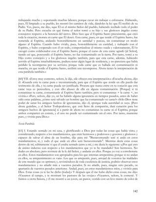 trabajando mucho y soportando muchas labores; porque cavar sin trabajar o esforzarse. Habiendo,
pues, Él limpiado a su pueblo, les mostró los caminos de vida, dándoles la ley que Él recibió de su
Padre. Ves, pues», me dijo, «que Él es el mismo Señor del pueblo, habiendo recibido todo el poder
de su Padre. Pero escucha en qué forma el señor tomó a su hijo y sus gloriosos ángeles como
consejeros respecto a la herencia del siervo. Dios hizo que el Espíritu Santo preexistente, que creó
toda la creación, morara en carne que Él deseó. Esta carne, pues, en que reside el Espíritu Santo, fue
sometida al Espíritu, andando honorablemente en santidad y pureza, sin contaminar en modo
alguno al Espíritu. Cuando hubo vivido, pues, honorablemente en castidad, y trabajado con el
Espíritu, y hubo cooperado con él en todo, comportándose él mismo osada y valerosamente, Él lo
escogió como colaborador con el Espíritu Santo; porque el curso de esta carne agradó [al Señor],
siendo así que, poseyendo el Espíritu Santo, no fue contaminado en la tierra. Por tanto, tomó a su
Hijo como consejero y a los gloriosos ángeles también, para que esta carne, además, habiendo
servido al Espíritu intachablemente, pudiera tener algún lugar de residencia, y no pareciera que había
perdido la recompensa por su servicio; porque toda carne que es hallada sin contaminación ni
mancha, en que reside el Espíritu Santo, recibirá una recompensa. Ahora tienes la interpretación de
esta parábola también.»

[60] VII. «Estoy muy contento, señor», le dije, «de ofrecer esta interpretación.» «Escucha ahora», dijo
él. «Guarda esta tu carne pura e incontaminada, para que el Espíritu que reside en ella pueda dar
testimonio de ella, y tu carne pueda ser justificada. Procura que nunca entre en tu corazón que esta
carne tuya es perecedera, y con ello abuses de ella en alguna contaminación. [Porque] si tú
contaminas tu carne, contaminarás al Espíritu Santo también; pero si contaminas + la carne +, no
vivirás.» «Pero, señor», dije yo, «si ha habido alguna ignorancia en tiempos pasados, antes de haber
oído estas palabras, ¿cómo será salvado un hombre que ha contaminado su carne?» «Sólo Dios tiene
poder de sanar los antiguos hechos de ignorancia», dijo él, «porque toda autoridad es suya. [Pero
ahora guárdate, y el Señor Todopoderoso, que está lleno de compasión, dará curación para los
antiguos hechos de ignorancia] si a partir de ahora no contaminas tu carne ni el Espíritu; porque
ambos comparten en común, y el uno no puede ser contaminado sin el otro. Por tanto, mantente
puro, y vivirás para Dios.»

Sexta Parábola

[61] I. Estando sentado en mi casa, y glorificando a Dios por todas las cosas que había visto; y
considerando, respecto a los mandamientos, que eran hermosos y poderosos y gozosos y gloriosos y
capaces de salvar el alma de un hombre, dije para mí: "Bienaventurado seré si ando en estos
mandamientos; sí, y todo el que ande en ellos será bienaventurado". Mientras decía estas cosas
dentro de mí, súbitamente vi que él estaba sentado junto a mí, y me decía lo siguiente: «¿Por qué eres
de ánimo indeciso con respecto a los mandamientos que yo te he mandado? Son hermosos. No
dudes en absoluto; pero revístete de la fe del Señor, y andarás en ellos. Porque yo voy a corroborarte
en ellos. Estos mandamientos son apropiados para los que intentan arrepentirse; porque si no andan
en ellos, su arrepentimiento es vano. Los que os arrepentís, pues, arrojad de vosotros las maldades
de este mundo que os oprimen; y, revistiéndoos de toda excelencia de justicia, podréis observar estos
mandamientos y no añadir más a vuestros pecados. Si no añadís, pues, ningún otro pecado, os
apartaréis de vuestros pecados anteriores. Andad, pues, en estos mandamientos míos, y viviréis para
Dios. Estas cosas ya te las he dicho [todas].» Y después que él me hubo dicho estas cosas, me dijo:
«Vayamos al campo, y te mostraré los pastores de las ovejas.» «Vayamos, señor», le contesté. Y
fuimos a cierta llanura, y él me mostró a un joven, un pastor, vestido con un leve manto de color de



                                                                                                   142
 