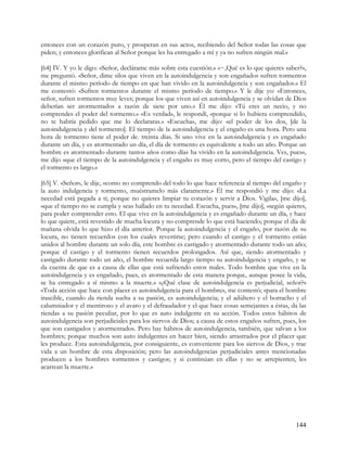 entonces con un corazón puro, y prosperan en sus actos, recibiendo del Señor todas las cosas que
piden; y entonces glorifican al Señor porque les ha entregado a mí y ya no sufren ningún mal.»

[64] IV. Y yo le digo: «Señor, declárame más sobre esta cuestión.» «~,Qué es lo que quieres saber?»,
me preguntó. «Señor, dime silos que viven en la autoindulgencia y son engañados sufren tormentos
durante el mismo período de tiempo en que han vivido en la autoindulgencia y son engañados.» El
me contestó: «Sufren tormentos durante el mismo período de tiempo.» Y le dije yo: «Entonces,
señor, sufren tormentos muy leves; porque los que viven así en autoindulgencia y se olvidan de Dios
deberían ser atormentados a razón de siete por uno.» Él me dijo: «Tú eres un necio, y no
comprendes el poder del tormento.» «Es verdad», le respondí, «porque si lo hubiera comprendido,
no te habría pedido que me lo declararas.» «Escucha», me dijo: «el poder de los dos, [de la
autoindulgencia y del tormento]. El tiempo de la autoindulgencia y el engaño es una hora. Pero una
hora de tormento tiene el poder de. treinta días. Si uno vive en la autoindulgencia y es engañado
durante un día, y es atormentado un día, el día de tormento es equivalente a todo un año. Porque un
hombre es atormentado durante tantos años como días ha vivido en la autoindulgencia. Ves, pues»,
me dijo «que el tiempo de la autoindulgencia y el engaño es muy corto, pero el tiempo del castigo y
el tormento es largo.»

[65] V. «Señor», le dije, «como no comprendo del todo lo que hace referencia al tiempo del engaño y
la auto indulgencia y tormento, muéstramelo más claramente.» Él me respondió y me dijo: «La
necedad está pegada a ti; porque no quieres limpiar tu corazón y servir a Dios. Vigila», [me dijo],
«que el tiempo no se cumpla y seas hallado en tu necedad. Escucha, pues», [me dijo], «según quieres,
para poder comprender esto. El que vive en la autoindulgencia y es engañado durante un día, y hace
lo que quiere, está revestido de mucha locura y no comprende lo que está haciendo; porque el día de
mañana olvida lo que hizo el día anterior. Porque la autoindulgencia y el engaño, por razón de su
locura, no tienen recuerdos con los cuales revestirse; pero cuando el castigo y el tormento están
unidos al hombre durante un solo día, este hombre es castigado y atormentado durante todo un año;
porque el castigo y el tormento tienen recuerdos prolongados. Así que, siendo atormentado y
castigado durante todo un año, el hombre recuerda largo tiempo su autoindulgencia y engaño, y se
da cuenta de que es a causa de ellas que está sufriendo estos males. Todo hombre que vive en la
autoindulgencia y es engañado, pues, es atormentado de esta manera porque, aunque posee la vida,
se ha entregado a sí mismo a la muerte.» «¿Qué clase de autoindulgencia es perjudicial, señor?»
«Toda acción que hace con placer es autoindulgencia para el hombre», me contestó; «para el hombre
irascible, cuando da rienda suelta a su pasión, es autoindulgencia; y el adúltero y el borracho y el
calumniador y el mentiroso y el avaro y el defraudador y el que hace cosas semejantes a éstas, da las
riendas a su pasión peculiar, por lo que es auto indulgente en su acción. Todos estos hábitos de
autoindulgencia son perjudiciales para los siervos de Dios; a causa de estos engaños sufren, pues, los
que son castigados y atormentados. Pero hay hábitos de autoindulgencia, también, que salvan a los
hombres; porque muchos son auto indulgentes en hacer bien, siendo arrastrados por el placer que
les produce. Esta autoindulgencia, por consiguiente, es conveniente para los siervos de Dios, y trae
vida a un hombre de esta disposición; pero las autoindulgencias perjudiciales antes mencionadas
producen a los hombres tormentos y castigos; y si continúan en ellas y no se arrepienten, les
acarrean la muerte.»




                                                                                                  144
 