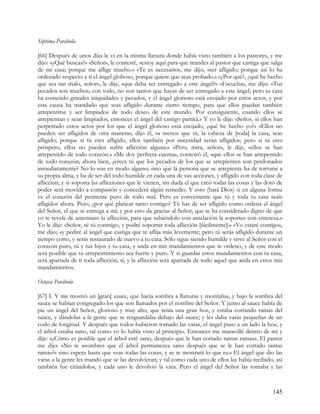 Séptima Parábola

[66] Después de unos días le vi en la misma llanura donde había visto también a los pastores, y me
dijo: «¿Qué buscas?» «Señor», le contesté, «estoy aquí para que mandes al pastor que castiga que salga
de mi casa; porque me aflige mucho.» «Te es necesario», me dijo, «ser afligido; porque así lo ha
ordenado respecto a ti el ángel globoso, porque quiere que seas probado.» «¿Por qué?, ¿qué he hecho
que sea tan malo, señor», le dije, «que deba ser entregado a este ángel?» «Escucha», me dijo: «Tus
pecados son muchos; con todo, no son tantos que hayas de ser entregado a este ángel; pero tu casa
ha cometido grandes iniquidades y pecados, y el ángel glorioso está enojado por estos actos, y por
esta causa ha mandado que seas afligido durante cierto tiempo, para que ellos puedan también
arrepentirse y ser limpiados de todo deseo de este mundo. Por consiguiente, cuando ellos se
arrepientan y sean limpiados, entonces el ángel del castigo partirá.» Y yo le dije: «Señor, si ellos han
perpetrado estos actos por los que el ángel glorioso está enojado, ¿qué he hecho yo?» «Ellos no
pueden ser afligidos de otra manera», dijo él, «a menos que tú, la cabeza de [toda] la casa, seas
afligido; porque si tú eres afligido, ellos también por necesidad serán afligidos; pero si tú eres
próspero, ellos no pueden sufrir aflicción alguna.» «Pero, mira, señor», le dije, «ellos se han
arrepentido de todo corazón.» «Me doy perfecta cuenta», contestó él, «que ellos se han arrepentido
de todo corazón; ahora bien, ¿crees tú que los pecados de los que se arrepienten son perdonados
inmediatamente? No lo son en modo alguno; sino que la persona que se arrepiente ha de torturar a
su propia alma, y ha de ser del todo humilde en cada una de sus acciones, y afligido con toda clase de
aflicción; y si soporta las aflicciones que le vienen, sin duda el que creó todas las cosas y las dotó de
poder será movido a compasión y concederá algún remedio. Y esto (hará Dios) si en alguna forma
ve el corazón del penitente puro de todo mal. Pero es conveniente que tú y toda tu casa seáis
afligidos ahora. Pero, ¿por qué platicar tanto contigo? Tú has de ser afligido como ordena el ángel
del Señor, el que te entrega a mí; y por esto da gracias al Señor, que te ha considerado digno de que
yo te revele de antemano la aflicción, para que sabiéndolo con antelación la soportes con entereza.»
Yo le dije: «Señor, sé tú conmigo, y podré soportar toda aflicción [fácilmente].» «Yo estaré contigo»,
me dijo; «y pediré al ángel que castiga que te aflija más levemente; pero tú serás afligido durante un
tiempo corto, y serás restaurado de nuevo a tu casa. Sólo sigue siendo humilde y sirve al Señor con el
corazón puro, tú y tus hijos y tu casa, y anda en mis mandamientos que te ordeno, y de este modo
será posible que tu arrepentimiento sea fuerte y puro. Y si guardas estos mandamientos con tu casa,
será apartada de ti toda aflicción; sí, y la aflicción será apartada de todo aquel que anda en estos mis
mandamientos.

Octava Parábola

[67] I. Y me mostró un [gran] sauce, que hacía sombra a llanuras y montañas, y bajo la sombra del
sauce se habían congregado los que son llamados por el nombre del Señor. Y junto al sauce había de
pie un ángel del Señor, glorioso y muy alto, que tenía una gran hoz, y estaba cortando ramas del
sauce, y dándolas a la gente que se resguardaba debajo del sauce; y les daba varas pequeñas de un
codo de longitud. Y después que todos hubieron tomado las varas, el ángel puso a un lado la hoz, y
el árbol estaba sano, tal como yo lo había visto al principio. Entonces me maravillé dentro de mi y
dije: «¿Cómo es posible que el árbol esté sano, después que le han cortado tantas ramas». El pastor
me dijo: «No te asombres que el árbol permanezca sano después que se le han cortado tantas
ramas?» sino espera hasta que veas todas las cosas, y se te mostrará lo que es.» El ángel que dio las
varas a la gente les mandó que se las devolvieran; y tal como cada uno de ellos las había recibido, así
también fue citándolos, y cada uno le devolvió la vara. Pero el ángel del Señor las tomaba y las



                                                                                                    145
 