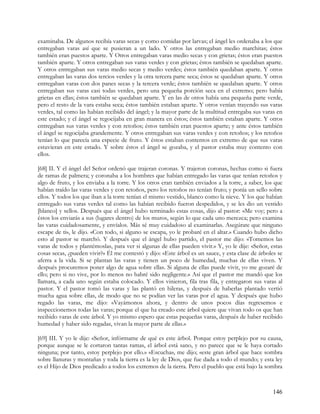 examinaba. De algunos recibía varas secas y como comidas por larvas; el ángel les ordenaba a los que
entregaban varas así que se pusieran a un lado. Y otros las entregaban medio marchitas; éstos
también eran puestos aparte. Y Otros entregaban varas medio secas y con grietas; éstos eran puestos
también aparte. Y otros entregaban sus varas verdes y con grietas; éstos también se quedaban aparte.
Y otros entregaban sus varas medio secas y medio verdes; éstos también quedaban aparte. Y otros
entregaban las varas dos tercios verdes y la otra tercera parte seca; éstos se quedaban aparte. Y otros
entregaban varas con dos panes secas y la tercera verde; éstos también se quedaban aparte. Y otros
entregaban sus varas casi todas verdes, pero una pequeña porción seca en el extremo; pero había
grietas en ellas; éstos también se quedaban aparte. Y en las de otros había una pequeña parte verde,
pero el resto de la vara estaba seca; éstos también estaban aparte. Y otros venían trayendo sus varas
verdes, tal como las habían recibido del ángel; y la mayor parte de la multitud entregaba sus varas en
este estado; y el ángel se regocijaba en gran manera en éstos; éstos también estaban aparte. Y otros
entregaban sus varas verdes y con retoños; éstos también eran puestos aparte; y ante éstos también
el ángel se regocijaba grandemente. Y otros entregaban sus varas verdes y con retoños; y los retoños
tenían lo que parecía una especie de fruto. Y éstos estaban contentos en extremo de que sus varas
estuvieran en este estado. Y sobre éstos el ángel se gozaba, y el pastor estaba muy contento con
ellos.

[68] II. Y el ángel del Señor ordenó que trajeran coronas. Y trajeron coronas, hechas como si fuera
de ramas de palmera; y coronaba a los hombres que habían entregado las varas que tenían retoños y
algo de fruto, y los enviaba a la torre. Y los otros eran también enviados a la torre, a saber, los que
habían traído las varas verdes y con retoños, pero los retoños no tenían fruto; y ponía un sello sobre
ellos. Y todos los que iban a la torre tenían el mismo vestido, blanco como la nieve. Y los que habían
entregado sus varas verdes tal como las habían recibido fueron despedidos, y se les dio un vestido
[blanco] y sellos. Después que el ángel hubo terminado estas cosas, dijo al pastor: «Me voy; pero a
éstos los enviarás a sus (lugares dentro) de los muros, según lo que cada uno merezca; pero examina
las varas cuidadosamente, y envíalos. Más sé muy cuidadoso al examinarlas. Asegúrate que ninguno
escape de ti», le dijo. «Con todo, si alguno se escapa, yo le probaré en el altar.» Cuando hubo dicho
esto al pastor se marchó. Y después que el ángel hubo partido, el pastor me dijo: «Tomemos las
varas de todos y plantémoslas, para ver si algunas de ellas pueden vivir.» Y, yo le dije: «Señor, estas
cosas secas, ¿pueden vivir?» Él me contestó y dijo: «Este árbol es un sauce, y esta clase de árboles se
aferra a la vida. Si se plantan las varas y tienen un poco de humedad, muchas de ellas viven. Y
después procuremos poner algo de agua sobre ellas. Si alguna de ellas puede vivir, yo me gozaré de
ello; pero si no vive, por lo menos no habré sido negligente.» Así que el pastor me mandó que los
llamara, a cada uno según estaba colocado. Y ellos vinieron, fila tras fila, y entregaron sus varas al
pastor. Y el pastor tomó las varas y las plantó en hileras, y después de haberlas plantado vertió
mucha agua sobre ellas, de modo que no se podían ver las varas por el agua. Y después que hubo
regado las varas, me dijo: «Vayámonos ahora, y dentro de unos pocos días regresemos e
inspeccionemos todas las varas; porque el que ha creado este árbol quiere que vivan todo os que han
recibido varas de este árbol. Y yo mismo espero que estas pequeñas varas, después de haber recibido
humedad y haber sido regadas, vivan la mayor parte de ellas.»

[69] III. Y yo le dije: «Señor, infórmame de qué es este árbol. Porque estoy perplejo por su causa,
porque aunque se le cortaron tantas ramas, el árbol está sano, y no parece que se le haya cortado
ninguna; por tanto, estoy perplejo por ello.» «Escucha», me dijo; «este gran árbol que hace sombra
sobre llanuras y montañas y toda la tierra es la ley de Dios, que fue dada a todo el mundo; y esta ley
es el Hijo de Dios predicado a todos los extremos de la tierra. Pero el pueblo que está bajo la sombra



                                                                                                   146
 