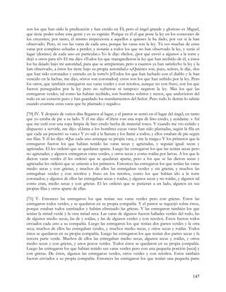 son los que han oído la predicación y han creído en Él; pero el ángel grande y glorioso es Miguel,
que tiene poder sobre esta gente y es su capitán. Porque es él el que pone la ley en los corazones de
los creyentes; por tanto, él mismo inspecciona a aquellos a quienes la ha dado, por ver si la han
observado. Pero, tú ves las varas de cada uno; porque las varas son la ley. Tú ves muchas de estas
varas por completo echadas a perder; y notarás a todos los que no han observado la ley, y verás el
lugar (destino) de cada uno en particular.» Yo le dije: «Señor, ¿por qué envió a algunos a la torre y
dejó a otros para ti?» El me dijo: «Todos los que transgredieron la ley que han recibido de él, a éstos
los ha dejado bajo mi autoridad, para que se arrepientan; pero a cuantos ya han satisfecho la ley y la
han observado, a éstos los tiene bajo su propia autoridad.» «¿Quiénes son, pues, señor», le dije, «los
que han sido coronados y entrado en la torre?» [«Todos los que han luchado con el diablo y le han
vencido en la lucha», me dijo, «éstos son coronados]: estos son los que han sufrido por la ley. Pero
los otros, que también entregaron sus varas verdes y con retoños, aunque no con fruto, son los que
fueron perseguidos por la ley pero no sufrieron ni tampoco negaron la ley. Más los que las
entregaron verdes, tal como las habían recibido, son hombres sobrios y rectos, que anduvieron del
todo en un corazón puro y han guardado los mandamientos del Señor. Pero todo lo demás lo sabrás
cuando examine estas varas que he plantado y regado.»

[70] IV. Y después de varios días llegamos al lugar, y el pastor se sentó en el lugar del ángel, en tanto
que yo estaba de pie a su lado. Y él me dijo: «Cíñete con una ropa de lino crudo, y ayúdame. » Así
que me ceñí con una ropa limpia de lino crudo hecha de material tosco. Y cuando me vio ceñido y
dispuesto a servirle, me dijo: «Llama a los hombres cuyas varas han sido plantadas, según la fila en
que cada un presentó su vara.» Y yo salí a la llanura y los llamé a todos; y ellos estaban de pie según
sus filas. Y él les dijo: «Que cada uno arranque su propia vara, y me la traiga.» Y los primeros que la
entregaron fueron los que habían tenido las varas secas y agrietadas, y seguían igual: secas y
agrietadas. El les ordenó que se quedaran aparte. Luego las entregaron los que las tenían secas pero
no agrietadas; y algunos entregaron varas verdes, y otros secas y como roídas por larvas. A los que le
dieron varas verdes él les ordenó que se quedaran aparte; pero a los que se las dieron secas y
agrietadas les ordenó que se unieran a los primeros. Entonces las entregaron los que tenían las varas
medio secas y con grietas; y muchos de ellos las entregaban verdes y sin grietas; y muchos las
entregaban verdes y con retoños y fruto en los retoños, como los que habían ido a la torre
coronados; y algunos de ellos las entregaban secas y roídas, y algunos secas y no roídas, y algunos tal
como eran, medio secas y con grietas. El les ordenó que se pusieran a un lado, algunos en sus
propias filas y otros aparte de ellas.

[71] V. Entonces las entregaron los que tenían sus varas verdes pero con grietas. Estos las
entregaron todos verdes, y se quedaron en su propia compañía. Y el pastor se regocijó sobre éstos,
porque estaban todos cambiados y habían eliminado las grietas. Y las entregaron también los que
tenían la mitad verde y la otra mitad seca. Las varas de algunos fueron halladas verdes del todo, las
de algunos medio secas, las de y roídas, y las de algunos verdes y con retoños. Estos fueron todos
enviados cada uno a su compañía. Luego las entregaron los que tenían dos partes verdes y la otra
seca; muchos de ellos las entregaban verdes, y muchos medio secas, y otros secas y roídas. Todos
éstos se quedaron en su propia compañía. Luego las entregaron los que tenían dos partes secas y la
tercera parte verde. Muchos de ellos las entregaban medio secas, algunos secas y roídas, y otros
medio secas y con grietas, y unos pocos verdes. Todos éstos se quedaron en su propia compañía.
Luego las entregaron los que habían tenido sus varas verdes pero con una pequeña porción [seca] y
con grietas. De éstos, algunos las entregaron verdes, otros verdes y con retoños. Estos también
fueron enviados a su propia compañía. Entonces las entregaron los que tenían una pequeña parte



                                                                                                    147
 