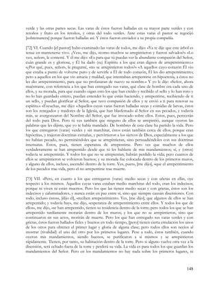 verde y las otras partes secas. Las varas de éstos fueron halladas en su mayor parte verdes y con
retoños y fruto en los retoños, y otras del todo verdes. Ante estas varas el pastor se regocijó
[sobremanera] porque fueron halladas así. Y éstos fueron enviados a su propia compañía.

[72] VI. Cuando [el pastor] hubo examinado las varas de todos, me dijo: «Ya te dije que este árbol es
tenaz en mantenerse vivo. ¿Ves», me dijo, «como muchos se arrepintieron y fueron salvados?» «Lo
veo, señor», le contesté. Y él me dijo: «Es para que tú puedas ver la abundante compasión del Señor,
cuán grande es y gloriosa, y Él ha dado (su) Espíritu a los que eran dignos de arrepentimiento.»
«¿Por qué, pues, señor», le pregunté, «no se arrepintieron todos?» «A aquellos cuyo corazón Él vio
que estaba a punto de volverse puro y de servirle a Él de todo corazón, Él les dio arrepentimiento;
pero a aquellos en los que vio astucia y maldad, que intentaban arrepentirse en hipocresía, a éstos no
les dio arrepentimiento, para que no profanaran de nuevo su nombre.» Y yo le dije: «Señor, ahora
muéstrame, con referencia a los que han entregado sus varas, qué clase de hombre era cada uno de
ellos, y su morada, para que cuando oigan esto los que han creído y recibido el sello y lo han roto y
no lo han guardado entero, puedan entender lo que están haciendo, y arrepentirse, recibiendo de ti
un sello, y puedan glorificar al Señor, que tuvo compasión de ellos y te envió a ti para renovar su
espíritu.» «Escucha», me dijo: «Aquellos cuyas varas fueron halladas secas y comidas de larvas, éstos
son los renegados y traidores de la Iglesia, que han blasfemado al Señor en sus pecados, y todavía
más, se avergonzaron del Nombre del Señor, que fue invocado sobre ellos. Estos, pues, perecerán
del todo para Dios. Pero tú ves también que ninguno de ellos se arrepintió, aunque oyeron las
palabras que les dijiste, que yo te había mandado. De hombres de esta clase ha partido la vida. Pero
los que entregaron (varas) verdes y sin marchitar, éstos están también cerca de ellos; porque eran
hipócritas, y trajeron doctrinas extrañas, y pervirtieron a los siervos de Dios, especialmente a los que
no habían pecado, no permitiéndoles que se arrepintieran, sino persuadiéndoles con sus doctrinas
insensatas. Éstos, pues, tienen esperanza de arrepentirse. Pero ves que muchos de ellos
verdaderamente se han arrepentido desde que tú les hablaste de mis mandamientos; sí, y (otros)
todavía se arrepentirán. Y todos los que no se arrepientan, habrán perdido la vida; pero cuantos de
ellos se arrepintieron se volvieron buenos; y su morada fue colocada dentro de los primeros muros,
y alguno de ellos, incluso, ascendió dentro de la torre. Ves, pues», [me dijo], «que el arrepentimiento
de los pecados trae vida, pero el no arrepentirse trae muerte.

[73] VII. »Pero, en cuanto a los que entregaron (varas) medio secas y con uñetas en ellas, oye
respecto a los mismos. Aquellos cuyas varas estaban medio marchitas del todo, eran los indecisos;
porque ni viven ni están muertos. Pero los que las tienen medio secas y con grietas, éstos son los
indecisos y calumniadores, y nunca están en paz entre sí, sino que siempre causan disensiones. Con
todo, incluso éstos», [dijo él], «reciben arrepentimiento. Ves, [me dijo], que algunos de ellos se han
arrepentido; y todavía hay», me dijo, «esperanza de arrepentimiento entre ellos. Y todos los que de
ellos», me dijo, «se han arrepentido, tienen su residencia dentro de la torre; pero todos los que se han
arrepentido tardíamente morarán dentro de los muros; y los que no se arrepintieron, sino que
continuaron en sus actos, morirán de muerte. Pero los que han entregado sus varas verdes y con
grietas, éstos fueron hallados fieles y buenos en todo tiempo, [pero] tienen cierta emulación los unos
de los otros para obtener el primer lugar y gloria de alguna clase; pero todos ellos son necios al
mostrar (rivalidad) el uno del otro por los primeros lugares. Pese a todo, éstos también, cuando
oyeron mis mandamientos, siendo buenos, se purificaron a si mismos y se arrepintieron
rápidamente. Tienen, por tanto, su habitación dentro de la torre. Pero si alguno vuelve otra vez a la
disensión, será echado fuera de la torre y perderá su vida. La vida es para todos los que guardan los
mandamientos del Señor. Pero en los mandamientos no hay nada sobre los primeros lugares, ni



                                                                                                   148
 