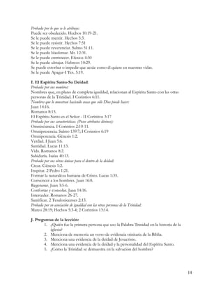 Probada por lo que se le atribuye:
Puede ser obedecido. Hechos 10:19-21.
Se le puede mentir. Hechos 5:3.
Se le puede resistir. Hechos 7:51
Se le puede reverenciar. Salmo 51:11.
Se le puede blasfemar. Mt. 12:31.
Se le puede entristecer. Efesios 4:30
Se le puede ultrajar. Hebreos 10:29.
Se puede estorbar o impedir que actúe como él quiere en nuestras vidas.
Se le puede Apagar-I Tes. 5:19.

I. El Espíritu Santo-Su Deidad:
Probada por sus nombres:
Nombres que, en plano de completa igualdad, relacionan al Espíritu Santo con las otras
personas de la Trinidad. I Corintios 6:11.
Nombres que lo muestran haciendo cosas que solo Dios puede hacer:
Juan 14:16.
Romanos 8:15.
El Espíritu Santo es el Señor - II Corinitos 3:17
Probada por sus características. (Posee atributos divinos):
Omnisciencia. I Corintios 2:10-11.
Omnipresencia. Salmo 139:7; I Corintios 6:19
Omnipotencia. Génesis 1:2.
Verdad. I Juan 5:6.
Santidad. Lucas 11:13.
Vida. Romanos 8:2.
Sabiduría. Isaías 40:13.
Probada por sus obras únicas para el dentro de la deidad:
Crear. Génesis 1:2.
Inspirar. 2 Pedro 1:21.
Formar la naturaleza humana de Cristo. Lucas 1:35.
Convencer a los hombres. Juan 16:8.
Regenerar. Juan 3:5-6.
Confortar y consolar. Juan 14:16.
Interceder. Romanos 26-27.
Santificar. 2 Tesalonicenses 2:13.
Probada por su asociación de igualdad con las otras personas de la Trinidad:
Mateo 28:19; Hechos 5:3-4; 2 Corintios 13:14.

J. Preguntas de la lección:
       1. ¿Quién fue la primera persona que uso la Palabra Trinidad en la historia de la
          iglesia?
       2. Menciona de memoria un verso de evidencia trinitaria de la Biblia.
       3. Menciona una evidencia de la deidad de Jesucristo.
       4. Menciona una evidencia de la deidad y la personalidad del Espíritu Santo.
       5. ¿Cómo la Trinidad se demuestra en la salvación del hombre?




                                                                                           14
 