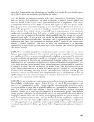 sobre gloria de alguna clase, sino sobre paciencia y humildad en el hombre. En estos hombres, pues,
hay la vida del Señor, pero en el sedicioso y libertino hay muerte.

[74] VIII. »Pero los que entregaron sus varas medio verdes y medio secas, éstos son los que están
mezclados en negocios y no se unen a los santos. Por lo tanto, la mitad de ellos vive, pero la otra
mitad está muerta. Muchos de ellos cuando oyeron mi mandamiento se arrepintieron. Todos los que
se arrepintieron tienen su morada dentro de la torre. Pero algunos de ellos están puestos aparte.
Estos, pues, no tienen arrepentimiento; porque a causa de sus negocios blasfemaron al Señor y le
negaron. Así que perdieron su vida por la maldad que cometieron. Pero muchos de ellos eran de
ánimo indeciso. Estos todavía tienen oportunidad para el arrepentimiento; si se arrepienten
rápidamente, su morada será dentro de la torre; y si tardan en arrepentirse, morarán dentro de los
muros; pero si no se arrepienten, ellos también habrán perdido la vida. Pero los que han entregado
varas dos partes verdes y la tercera seca, éstos son los que han negado con negaciones múltiples.
Muchos de ellos se han arrepentido, pues, y han partido hacia el interior de la torre; pero muchos se
rebelaron del todo contra Dios; éstos perdieron finalmente la vida. Y algunos de ellos eran de ánimo
indeciso y causaban disensiones. Para éstos, por tanto, hay arrepentimiento si se arrepienten
rápidamente y no siguen en sus placeres; pero si siguen en sus acciones, éstos también se procurarán
ellos mismos la muerte.

[75] IX. »Pero los que han entregado sus varas dos tercios secas y un tercio verde, éstos son los que
han sido creyentes, pero se hicieron ricos y tuvieron renombre entre los gentiles. Se revistieron de
gran orgullo y se volvieron arrogantes, y abandonaron la verdad y no se juntaron con los justos, sino
que vivieron del todo a la manera de los gentiles, y su camino les pareció más placentero a ellos; pese
a todo no se apartaron de Dios, sino que continuaron en la fe, aunque no hicieron las obras de la fe.
Muchos de ellos, por consiguiente, se arrepintieron y tuvieron su habitación dentro de la torre. Pero
otros, al final, viviendo con los gentiles y siendo corrompidos por las opiniones vanas de los gentiles,
se apartaron de Dios e hicieron las obras de los gentiles. Estos, pues, son nombrados con los
gentiles. Pero otros entre ellos eran de ánimo indeciso, no esperando ser salvos por razón de algunos
actos que habían cometido; y otros eran indecisos y hacían divisiones entre ellos. Para los que eran
indecisos a causa de sus hechos hay todavía arrepentimiento; mas, su arrepentimiento debería ser
rápido, para que su morada pueda ser dentro de la torre; pero para los que no se arrepienten, sino
que siguen en sus pasiones, la muerte está cerca.

[76] X. »Mas los que entregaron sus varas verdes, pero con el extremo seco y con grietas, son los que
fueron hallados en todo tiempo buenos y fieles y gloriosos a la vista de Dios, pero pecaron en un
grado leve por causa de deseos triviales y porque tenían algo los unos contra los otros. Pero, cuando
oyeron mis palabras la mayor parte se arrepintió rápidamente, y su morada fue asignada dentro de la
torre. Pero algunos de ellos eran indecisos, y algunos, siendo indecisos, causaron una mayor
disensión. En éstos, por lo tanto, hay todavía esperanza de arrepentimiento, porque fueron hallados
buenos; y apenas habrá alguno de ellos que muera. Pero los que entregaron sus varas secas, pero con
una pequeña porción verde, éstos son los que creyeron pero practicaron las obras de injusticia. Con
todo, no se separaron nunca de Dios, sino que llevaron el nombre alegremente, y alegremente
recibieron en sus casas a los siervos de Dios. Así que, al oír de este arrepentimiento, se arrepintieron
sin vacilar, y practicaron toda excelencia y justicia. Y algunos de ellos, incluso, sufrieron persecución
voluntariamente, sabiendo los hechos que hacían. Todos éstos, por tanto, tendrán su morada en la
torre.»




                                                                                                    149
 
