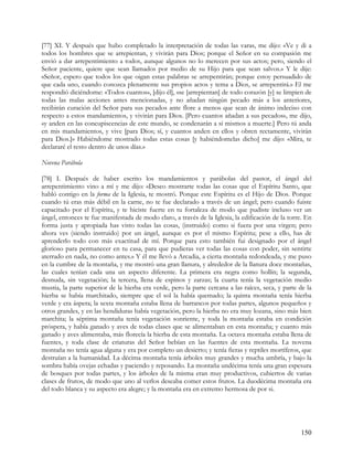 [77] XI. Y después que hubo completado la interpretación de todas las varas, me dijo: «Ve y di a
todos los hombres que se arrepientan, y vivirán para Dios; porque el Señor en su compasión me
envió a dar arrepentimiento a todos, aunque algunos no lo merecen por sus actos; pero, siendo el
Señor paciente, quiere que sean llamados por medio de su Hijo para que sean salvos.» Y le dije:
«Señor, espero que todos los que oigan estas palabras se arrepentirán; porque estoy persuadido de
que cada uno, cuando conozca plenamente sus propios actos y tema a Dios, se arrepentirá.» El me
respondió diciéndome: «Todos cuantos», [dijo él], «se [arrepientan] de todo corazón [y] se limpien de
todas las malas acciones antes mencionadas, y no añadan ningún pecado más a los anteriores,
recibirán curación del Señor para sus pecados ante flore a menos que sean de ánimo indeciso con
respecto a estos mandamientos, y vivirán para Dios. [Pero cuantos añadan a sus pecados», me dijo,
«y anden en las concupiscencias de este mundo, se condenarán a sí mismos a muerte.] Pero tú anda
en mis mandamientos, y vive [para Dios; sí, y cuantos anden en ellos y obren rectamente, vivirán
para Dios.]» Habiéndome mostrado todas estas cosas [y habiéndomelas dicho] me dijo: «Mira, te
declararé el resto dentro de unos días.»

Novena Parábola

[78] I. Después de haber escrito los mandamientos y parábolas del pastor, el ángel del
arrepentimiento vino a mí y me dijo: «Deseo mostrarte todas las cosas que el Espíritu Santo, que
habló contigo en la forma de la Iglesia, te mostró. Porque este Espíritu es el Hijo de Dios. Porque
cuando tú eras más débil en la carne, no te fue declarado a través de un ángel; pero cuando fuiste
capacitado por el Espíritu, y te hiciste fuerte en tu fortaleza de modo que pudiste incluso ver un
ángel, entonces te fue manifestada de modo claro, a través de la Iglesia, la edificación de la torre. En
forma justa y apropiada has visto todas las cosas, (instruido) como si fuera por una virgen; pero
ahora ves (siendo instruido) por un ángel, aunque es por el mismo Espíritu; pese a ello, has de
aprenderlo todo con más exactitud de mí. Porque para esto también fui designado por el ángel
glorioso para permanecer en tu casa, para que pudieras ver todas las cosas con poder, sin sentirte
aterrado en nada, no como antes.» Y él me llevó a Arcadia, a cierta montaña redondeada, y me puso
en la cumbre de la montaña, y me mostró una gran llanura, y alrededor de la llanura doce montañas,
las cuales tenían cada una un aspecto diferente. La primera era negra como hollín; la segunda,
desnuda, sin vegetación; la tercera, llena de espinos y zarzas; la cuarta tenía la vegetación medio
mustia, la parte superior de la hierba era verde, pero la parte cercana a las raíces, seca, y parte de la
hierba se había marchitado, siempre que el sol la había quemado; la quinta montaña tenía hierba
verde y era áspera; la sexta montaña estaba llena de barrancos por todas partes, algunos pequeños y
otros grandes, y en las hendiduras había vegetación, pero la hierba no era muy lozana, sino más bien
marchita; la séptima montaña tenía vegetación sonriente, y toda la montaña estaba en condición
próspera, y había ganado y aves de todas clases que se alimentaban en esta montaña; y cuanto más
ganado y aves alimentaba, más florecía la hierba de esta montaña. La octava montaña estaba llena de
fuentes, y toda clase de criaturas del Señor bebían en las fuentes de esta montaña. La novena
montaña no tenía agua alguna y era por completo un desierto; y tenía fieras y reptiles mortíferos, que
destruían a la humanidad. La décima montaña tenía árboles muy grandes y mucha umbría, y bajo la
sombra había ovejas echadas y paciendo y reposando. La montaña undécima tenía una gran espesura
de bosques por todas partes, y los árboles de la misma eran muy productivos, cubiertos de varias
clases de frutos, de modo que uno al verlos deseaba comer estos frutos. La duodécima montaña era
del todo blanca y su aspecto era alegre; y la montaña era en extremo hermosa de por si.




                                                                                                    150
 