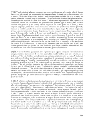 [79] II. Y en la mitad de la llanura me mostró una gran roca blanca, que se levantaba sobre la llanura.
La roca era más elevada que las montañas, y tenía cuatro lados, de modo que podía contener a todo
el mundo. Ahora bien, esta roca era antigua y tenía una puerta excavada en ella; pero la puerta me
pareció haber sido excavada muy recientemente. Y la puerta brillaba más que el resplandor del sol.,
de modo que me maravillé del brillo de la puerta. Y alrededor de la puerta había doce vírgenes. Las
cuatro que estaban en los extremos me parecieron más gloriosas (que el resto); pero las otras
también eran gloriosas; y (las cuatro) estaban de pie en las cuatro partes de la puerta, y había
vírgenes, en parejas, entre ellas. E iban vestidas de túnicas de lino y ceñidas de manera apropiada,
teniendo el hombro derecho libre, como si intentaran llevar alguna carga. Así estaban preparadas,
porque eran muy animosas y alegres. Después que vi estas cosas, me maravillé de la grandeza y la
gloria de lo que estaba viendo. Y de nuevo me quedé perplejo con respecto a las vírgenes, que,
aunque fueran delicadas, estaban de pie como hombres, como si intentaran llevar todo el cielo. Y el
pastor me dijo: «¿Por qué te haces preguntas y estás perplejo, y te pones triste? Porque las cosas que
no puedes comprender no te las propongas, si eres prudente; pero ruega al Señor, para que puedas
recibir entendimiento para comprenderlas. Lo que hay detrás de ti tú no puedes verlo, pero lo que
hay delante de ti lo contemplas. Las cosas que no puedes ver, por tanto, déjalas, y no te preocupes
de ellas; pero las cosas que puedes ver, éstas domínalas, y no tengas curiosidad sobre el resto; pero
voy a explicarte todas las cosas que te mostraré. Observa, pues, lo que queda.»

[80] III. Y vi seis hombres que venían, altos y gloriosos y de aspecto semejante, y éstos llamaron a
una gran multitud de hombres. Y los otros que habían venido también eran altos y hermosos y
poderosos. Y los seis hombres les ordenaron que edificaran una torre sobre la puerta. Y hacían un
gran ruido estos hombres que habían venido para edificar la torre, cuando corrían de un lado a otro
alrededor de la puerta. Porque las vírgenes que había junto a la puerta dijeron a los hombres que se
apresuraran a edificar la torre. Y las vírgenes tendieron las manos como para recibir algo de los
hombres. Y los seis hombres ordenaron que subieran piedras de cierto hoyo profundo, que habían
de servir para la edificación de la torre. Y subieron diez piedras cuadradas y pulimentadas, [no]
labradas de una cantera. Y los seis hombres llamaron a las vírgenes, y les ordenaron que llevaran
todas las piedras que habían de entrar en la edificación de la torre, y que las pasaran por la puerta y
las entregaran a los hombres que estaban a punto de edificar la torre. Y las vírgenes se cargaron las
primeras diez piedras que habían aparecido de lo profundo del hoyo, y las transportaron entre todas,
piedra por piedra.

[81] IV. Y tal como estaban juntas alrededor de la puerta, en este orden las llevaron; las que parecían
ser bastante fuertes se habían inclinado a los ángulos de la piedra, en tanto que las otras se inclinaban
a los lados de la piedra. Y así acarrearon todas las piedras. Y las trasladaron a través de la puerta, tal
como se les había ordenado, y las entregaron a los hombres para la torre; y éstos tomaron las piedras
y edificaron. Y la edificación de la torre era sobre la gran roca y sobre la puerta. Estas diez piedras
fueron entonces juntadas, y cubrían toda la roca. Y éstas formaron un fundamento para el edificio de
la torre. Y [la roca y] la puerta sostenían toda la torre. Y después de las diez piedras subieron de la
profundidad otras veinticinco piedras, y éstas fueron encajadas en el edificio de la torre, siendo
acarreadas por las vírgenes, como las anteriores. Y después de éstas subieron treinta y cinco piedras.
Y éstas, asimismo, fueron encajadas en la torre. Y después de éstas vinieron otras cuarenta piedras, y
éstas fueron puestas todas en el edificio de la torre. Así que se pusieron cuatro hileras en los
fundamentos de la torre. Y (las piedras) dejaron de subir de la profundidad, y los edificadores
también cesaron un rato. Y entonces los seis hombres ordenaron a la multitud de gente que trajera
piedras de las montañas para la edificación de la torre. Fueron traídas, pues, de todas las montañas,



                                                                                                     151
 