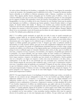 de varios colores, labradas por los hombres, y entregadas a las vírgenes; y las vírgenes las acarreaban
a través de la puerta y las entregaban para la edificación de la torre. Y cuando las distintas piedras
fueron colocadas en el edificio, se hicieron semejantes todas y blancas, y perdieron sus muchos
colores. Pero algunas piedras fueron entregadas por los hombres para el edificio, y éstas no se
volvieron brillantes; sino que tal como eran colocadas, así permanecían; porque no eran entregadas
por las vírgenes ni habían sido acarreadas a través de la puerta. Estas piedras, pues, eran disformes y
desagradables a la vista en el edificio de la torre. Entonces los seis hombres vieron que las piedras
eran impropias en el edificio, y ordenaron que fueran quitadas y fueran llevadas (abajo) a su lugar
propio, de donde habían sido traídas. Y dijeron a los hombres que estaban trayendo piedras:
«Absteneos del todo de entregar piedras para la edificación; pero colocadlas junto a la torre, para que
las vírgenes las acarreen a través de la puerta y las entreguen a los que edifican. Porque», [dijeron
ellos], «si no son acarreadas a través de la puerta por las manos de estas vírgenes no pueden cambiar
su color. No trabajéis, pues», [dijeron], «en vano.»

[82] V. Y el edificio quedó terminado en aquel día; con todo, la torre no quedó terminada por
completo, porque había de ser elevada [todavía] un poco más; y hubo una interrupción en la
edificación. Y los seis hombres ordenaron a los edificadores que se retiraran un rato [todos ellos] y
descansaran; pero a las vírgenes no les ordenaron que se retiraran de la torre. Y yo pensé que las
vírgenes se habían quedado para guardar la torre. Y después que todos se hubieron retirado [y
descansado], yo le dije al pastor: «Señor, ¿por qué no ha sido completada la edificación de la torre?»
«La torre», me contestó, «no puede ser completamente terminada hasta que su Señor venga y ponga
a prueba este edificio, con el fin de que, si hay algunas piedras que se desmenuzan, las pueda cambiar
porque la torre es edificada según su voluntad.» «Quisiera saber, señor», le dije, «qué es el edificio de
esta torre, y respecto a la roca y la puerta, y las montañas, y las vírgenes, y las piedras que vinieron de
lo profundo y no fueron labradas, sino que fueron usadas tal como estaban en la edificación; y
porqué fueron colocadas primero diez piedras en los fundamentos, luego veinticinco, luego treinta y
cinco, luego cuarenta; y respecto a las piedras que han entrado en la edificación y fueron quitadas
otra vez y devueltas a su lugar; con respecto a todas estas cosas da descanso a mi alma, señor, y
explícamelas.» Y me dijo: «Si no eres dominado por una curiosidad yana, conocerás todas estas
cosas. Porque después de unos pocos días vendremos aquí, y verás lo que a continuación ocurrirá a
esta torre y entenderás todas las parábolas con exactitud.» Y después de unos días volvimos al lugar
en que nos habíamos sentado, y él me dijo: «Vayamos a la torre, porque el propietario de la torre
viene para inspeccionarla.» Y fuimos a la torre y no había nadie allí cerca, excepto las vírgenes. Y el
pastor preguntó a las vírgenes si el amo de la torre había llegado. Y ellas le dijeron que llegaría
pronto para inspeccionar el edificio.

[83] VI. Y he aquí, después de poco vi un despliegue de muchos hombres que venían, y en medio un
hombre de una estatura tal que sobrepujaba la torre. Y los seis hombres que habían dirigido la
edificación andaban con él a su derecha y a su izquierda, y todos los que habían trabajado en la
edificación estaban con él, y muchos otros gloriosos ayudantes alrededor. Y las vírgenes que
vigilaban la torre se adelantaron y le besaron, y empezaron a caminar a su lado alrededor de la torre.
Y este hombre inspeccionó el edificio tan cuidadosamente, que palpó cada una de las piedras, y
empuñaba una vara en la mano, con la cual golpeaba cada una de las piedras que estaba colocada en
el edificio. Y cuando golpeaba, algunas de las piedras se volvían negras como hollín, otras mohosas,
otras se resquebrajaban, otras se rompían, otras no se volvían ni blancas ni negras, otras deformes y
no encajaban con las otras piedras, y otras mostraban muchas manchas; éstos eran los aspectos
diversos de las piedras que se veía eran impropias para el edificio. Así que ordenó que todas ellas



                                                                                                      152
 