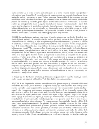 fueran quitadas de la torre, y fueran colocadas junto a la torre, y fueran traídas otras piedras y
colocadas en lugar de aquéllas. Y los edificadores le preguntaron de qué montaña deseaba que fueran
traídas las piedras y puestas en su lugar. Y él no quiso que fueran traídas de las montañas, sino que
mandó que fueran traídas de cierta llanura que había muy cerca. Y cavaron en la llanura, y se hallaron
piedras allí brillantes y cuadradas, pero algunas de ellas eran demasiado redondeadas. Y todas las
piedras que había por todas panes en aquella llanura fueron traídas, y fueron acarreadas a través de la
puerta por las vírgenes. Y las piedras cuadradas fueron labradas y puestas en el lugar de las que
habían sido quitadas; pero las redondeadas no fueron colocadas en el edificio, porque era difícil
darles forma, y el trabajo en ellas era lento. Así que fueron colocadas al lado de la torre, como si se
intentara darles forma y colocarlas en el edificio; porque eran muy brillantes.

[84] VII. Así que, habiendo realizado estas cosas, el hombre glorioso que era el señor de toda la torre
llamó al pastor hacia sí, y le entregó todas las piedras que había puestas al lado de la torre, y que
fueron quitadas del edificio, y le dijo: «Limpia estas piedras cuidadosamente, y ponlas en el edificio
de esta torre; se entiende las que puedan encajar con el resto; pero las que no puedan encajar, échalas
lejos de la torre.» Habiendo dado estas órdenes al pastor, se marchó de la torre con todos los que
habían venido con él. Y las vírgenes estaban alrededor de la torre observándole. Yo le dije al pastor:
«¿Cómo pueden estas piedras entrar otra vez en el edificio de la torre, siendo así que han sido
desaprobadas?» Él me contestó: «¿Ves estas piedras?» «Las veo, señor», le dije. «Yo mismo daré
forma a la mayor parte de estas piedras y las pondré en el edificio, y encajarán con las piedras
restantes.» «¿Cómo es posible», le dije, «cuando sean recortadas con el cincel, que encajen en el
mismo espacio?» El me dijo como respuesta: «Todas las que sean halladas pequeñas, serán puestas
en medio del edificio; pero las que sean mayores, serán colocadas cerca del exterior, y se enlazarán
con las otras.» Con estas palabras me dijo: «Vayámonos, y después de dos días volvamos y
limpiemos estas piedras y pongámoslas en el edificio; porque todas las cosas alrededor de la torre
han de ser limpiadas, no sea que el señor venga súbitamente y halle los alrededores de la torre sucios
y se enoje, y resulte que estas piedras no entren en la edificación de la torre y yo sea tenido por
descuidado a los ojos de mi señor.»

Y después de dos días fuimos a la torre, y él me dijo: «Inspeccionemos todas las piedras, y veamos
cuáles pueden servir para la edificación.» Yo le dije: «Señor, inspeccionémoslas.»

[85] VIII. Y así, empezando, primero inspeccionamos las piedras negras; y tal como habían sido
descartadas del edificio, así las hallamos. Y el pastor ordenó que fueran quitadas de la torre y fueran
puestas a un lado. Luego inspeccionó las que eran mohosas, y las tomó y moldeó muchas de ellas, y
ordenó a las vírgenes que las tomaran y las pusieran en el edificio. Y las vírgenes las tomaron y las
colocaron en el edificio de la torre en una posición media. Pero para las restantes ordenó que fueran
colocadas con las negras, porque éstas también eran negras. Luego empezó a inspeccionar las que
tenían rajas; y de éstas moldeó algunas, y ordenó que fueran llevadas por las manos de las vírgenes
para el edificio. Y fueron colocadas hacia fuera, porque se vio que eran sanas. Pero el resto no pudo
ser moldeado debido al número de rajas. Por esta razón, pues, fueron echadas fuera del edificio de la
torre. Luego siguió inspeccionando (las piedras) de tamaño reducido, y muchas de ellas estaban
negras, y algunas tenían grandes rajas; y ordenó que éstas también fueran colocadas con las que
habían sido descartadas. Pero las que quedaban, él las limpió y les dio forma, y ordenó que fueran
colocadas en el edificio. Así que las vírgenes las tomaron y las encajaron en medio del edificio de la
torre; porque eran algo débiles. Luego empezó a inspeccionar las que eran medio blancas y medio
negras, y muchas de ellas (ahora) eran del todo negras; y ordenó que éstas fueran llevadas con las que



                                                                                                   153
 