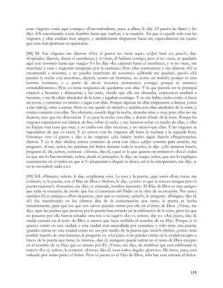 estas vírgenes están aquí contigo.» «Encomiéndame, pues, a ellas», le dije. El pastor las llamó y les
dijo: «Os encomiendo a este hombre hasta que vuelva», y se marchó. Así que yo quedé solo con las
vírgenes; y ellas estaban muy alegres, y amablemente dispuestas hacia mí, especialmente las cuatro
que eran más gloriosas en apariencia.

[88] XI. Las vírgenes me dijeron: «Hoy el pastor no viene aquí.» «¿Qué haré yo, pues?», dije.
«Espérale», dijeron, «hasta el anochecer; y si viene, él hablará contigo; pero si no viene, te quedarás
aquí con nosotras hasta que venga.» Yo les dije: «Le esperaré hasta el anochecer, y si no viene, me
marcharé a casa y regresaré temprano por la mañana.» Pero ellas contestaron y me dijeron: «Él te
encomendó a nosotras, y no puedes marcharte de nosotras.» «¿Dónde me quedaré, pues?» «Tú
pasarás la noche con nosotras», dijeron, «como un hermano, no como un marido; porque tú eres
nuestro hermano, y a partir de ahora nosotras moraremos contigo; porque te amamos
entrañablemente.» Pero yo tenía vergüenza de quedarme con ellas. Y la que parecía ser la principal
empezó a besarme y abrazarme; y las otras, viendo que ella me abrazaba, empezaron también a
besarme, y me llevaban alrededor de la torre y jugaban conmigo. Y yo me había vuelto como si fuera
un joven, y comencé yo mismo a jugar con ellas. Porque algunas de ellas empezaron a danzar, [otras
a dar saltos], otras a cantar. Pero yo me quedé en silencio y andaba con ellas alrededor de la torre, y
estaba contento con ellas. No obstante, cuando llegó la noche, deseaba irme a casa; pero ellas no me
dejaron, sino que me detuvieron. Y yo pasé la noche con ellas, y dormí al lado de la torre. Porque las
vírgenes esparcieron sus túnicas de lino sobre el suelo, y me hicieron echar en medio de ellas, y ellas
no hacían otra cosa que orar; y yo oraba con ellas sin cesar, y no menos que ellas. Y las vírgenes se
regocijaban de que yo orara. Y yo estuve con las vírgenes allí hasta la mañana a la segunda hora.
Entonces vino el pastor y dijo a las vírgenes: «¿Le habéis hecho algún daño?» «Pregúntaselo»,
dijeron. Y yo le dije: «Señor, estuve contento de estar con ellas.» «¿Qué comiste para cenar?», me
preguntó. «Cené, señor, las palabras del Señor durante toda la noche», le dije. «¿Te trataron bien?»,
preguntó él. «Sí, señor», contesté. «Ahora», dijo él, «¿qué es lo que quieres oír primero?» «En el orden
en que me lo has mostrado, señor, desde el principio», le dije; «te ruego, señor, que me lo expliques
exactamente en el orden en que te lo preguntaré.» «Según tu deseo, así te lo interpretaré», me dijo, «y
no te esconderé nada a ti.»

[89] XII. «Primero, señor», le dije, «explícame esto. La roca y la puerta, ¿qué son?» «Esta roca», me
contestó, «y la puerta, son el Hijo de Dios.» «Señor», le dije, «¿cómo es que la roca es antigua pero la
puerta reciente?» «Escucha», me dijo, «y entiende, hombre insensato. El Hijo de Dios es más antiguo
que toda su creación, de modo que fue el consejero del Padre en la obra de su creación. Por tanto,
también El es antiguo.» «Pero la puerta, ¿por qué es reciente, señor?», le pregunté. «Porque», dijo él,
«El fue manifestado en los últimos días de la consumación; por tanto, la puerta es hecha
recientemente, para que los que son salvos puedan entrar por ella en el reino de Dios. ¿Viste», me
dijo, «que las piedras que pasaron por la puerta han entrado en la edificación de la torre, pero las que
no pasaron por ella fueron echadas otra vez a su lugar?» «Lo vi, señor», dije yo. «Así, pues», dijo él,
«nadie entrará en el reino de Dios a menos que haya recibido el nombre de su Hijo. Porque si tú
quieres entrar en una ciudad, y esta ciudad está amurallada por completo y sólo tiene una puerta,
¿puedes entrar en esta ciudad como no sea por medio de la puerta que tiene?» «Señor, ¿cómo sería
posible hacerlo de otra manera», le pregunté yo. «Así pues, si no puedes entrar en la ciudad excepto a
través de la puerta que tiene, lo mismo», dijo él, «ninguno puede entrar en el reino de Dios excepto
en el nombre de su Hijo que es amado por Él. ¿Viste», me dijo, «la multitud que está edificando la
torre?» «La vi, señor», le contesté. «Estos», dijo él, «son todos ángeles gloriosos. De éstos, pues, está
rodeado por todas panes el Señor. Pero la puerta es el Hijo de Dios; sólo hay esta entrada al Señor.



                                                                                                    155
 