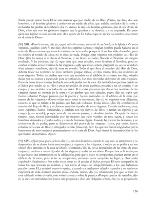 Nadie puede entrar hasta Él de otra manera que por medio de su Hijo. ¿Viste», me dijo, «los seis
hombres, y el hombre glorioso y poderoso en medio de ellos, que andaba alrededor de la torre y
rechazaba las piedras del edificio?» «Le vi, señor», le dije. «El hombre glorioso», dijo él, «es el hijo de
Dios, y los seis son los gloriosos ángeles que le guardan a su derecha y a su izquierda. De estos
gloriosos ángeles ni uno entrará ante Dios aparte de Él; todo el que no recibe su nombre, no entrará
en el reino de Dios.»

[90] XIII. «Pero la torre», dije yo, «¿qué es?» «La torre», contestó él, «¡cómo!, es la Iglesia.» «Y estas
vírgenes, ¿quiénes son?» Y me dijo: «Son los espíritus santos; y ningún hombre puede hallarse en el
reino de Dios a menos que éstos le revistan con su vestido; porque si tú recibes sólo el nombre, pero
no recibes el vestido de ellos, no te sirve de nada. Porque estas vírgenes son poderes del Hijo de
Dios. [Por lo tanto] si tú llevas el Nombre, y no llevas su poder, llevarás el Nombre sin ningún
resultado. Y las piedras», dijo él, «que viste que eran echadas, éstas llevaban el Nombre, pero no
estaban vestidas con el vestido de las vírgenes.» «¿De qué clase, señor», pregunté yo, «es su vestido?»
«Los mismos nombres», dijo él, «son su vestido. Todo el que lleva el nombre del Hijo de Dios,
debería llevar los nombres de éstos también; porque incluso el Hijo mismo lleva los nombres de
estas vírgenes. Todas las piedras que viste que entraban en el edificio de la torre», me dijo, «siendo
dadas por sus manos y esperando para la edificación, han sido revestidas del poder de estas vírgenes.
Por esta causa tú ves la torre hecha de una sola piedra con la roca. Así también los que han creído en
el Señor por medio de su Hijo y están revestidos de estos espíritus, pasarán a ser un espíritu y un
cuerpo, y sus vestidos son todos de un color. Pero estas personas que llevan los nombres de las
vírgenes tienen su morada en la torre.» «Las piedras que son echadas, pues», dije yo, «¿por qué
fueron echadas? Porque pasaron por la puerta y fueron colocadas en el edificio de la torre por
manos de las vírgenes.» «Como todas estas cosas te interesan», dijo él, «e inquieres con diligencia,
escucha lo que se refiere a las piedras que han sido echadas. Todas éstas», [dijo él], «recibieron el
nombre del Hijo de Dios, y recibieron también el poder de estas vírgenes. Cuando recibieron, pues,
estos espíritus, fueron fortalecidas, y estaban con los siervos de Dios, y tenían un espíritu y un
cuerpo [y un vestido]; porque eran de un mismo pensar, y obraban justicia. Después de cierto
tiempo, pues, fueron persuadidas por las mujeres que viste vestidas en ropa negra, y tenían los
hombros desnudos y el pelo suelto, y eran de hermosa figura. Cuando las vieron las desearon, y se
revistieron de su poder, pero se despojaron del poder de las vírgenes. Estos, por tanto, fueron
echados de la casa de Dios y entregados a estas (mujeres). Pero los que no fueron engañados por la
hermosura de estas mujeres permanecieron en la casa de Dios. Aquí tienes la interpretación de las
que fueron descartadas», dijo él.

[91] XIV. «¿Qué pasa, pues, señor», dije yo, «si estos hombres, siendo lo que son, se arrepienten y se
desprenden de su deseo hacia estas mujeres, y regresan a las vírgenes, y andan en su poder y en sus
obras? ¿No entrarán en la casa de Dios?» «Entrarán», dijo él, «si se desprenden de las obras de estas
mujeres y vuelven a tomar el poder de las vírgenes y andar en sus obras. Porque ésta es la razón por
la que hubo una interrupción en la edificación, para que si éstos se arrepienten, puedan entrar en el
edificio de la torre; pero si no se arrepienten, entonces otros ocuparán su lugar, y ellos serán
expulsados finalmente.» Por todas estas cosas yo di gracias al Señor, porque Él tuvo compasión de
todos los que invocan su nombre, y nos envió al ángel del arrepentimiento a los que habíamos
pecado contra Él, y reavivó nuestro espíritu, y cuando ya estábamos echados a perder y no teníamos
esperanza de vida, restauró nuestra vida.» «Ahora, señor», dije yo, «muéstrame por qué la torre no
está edificada sobre el suelo, sino sobre la roca y sobre la puerta.» «Porque careces de sentido», dijo
él, «y eres sin entendimiento [haces esta pregunta].» «Me veo obligado, señor», dije yo, «a preguntarte



                                                                                                      156
 