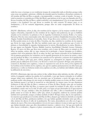 todas las cosas a ti porque yo soy totalmente incapaz de comprender nada en absoluto; porque todas
estas cosas son grandes y gloriosas y difíciles de entender para los hombres.» «Escucha», continúo él.
«El nombre del Hijo de Dios es grande e incomprensible, y sostiene a todo el mundo. Así pues, si
toda la creación es sostenida por el Hijo [de Dios], ¿qué piensas tú de los que son llamados por Él, y
llevan el nombre del Hijo de Dios y andan conforme a sus mandamientos? ¿Ves tú en qué manera Él
sostiene a los hombres? Los que llevan su nombre de todo corazón. Él mismo, pues, es su
fundamento, y Él los sustenta alegremente, porque ellos no están avergonzados de llevar su
nombre.»

[92] XV. «Declárame, señor», le dije, «los nombres de las vírgenes y de las mujeres vestidas de ropas
negras.» «Escucha», respondió él, «los nombres de las vírgenes más poderosas, las que se hallaban
situadas en los extremos. La primera es Fe; la segunda, Continencia; la tercera, Poder; y la cuarta,
Paciencia. Pero las otras estacionadas entre ellas tienen por nombres: Simplicidad, Inocencia, Pureza,
Alegría, Verdad, Entendimiento, Concordia, Amor. El que lleva estos nombres y el nombre del Hijo
de Dios podrá entrar en el reino de Dios. Escucha», me dijo, «también los nombres de las mujeres
que llevan las ropas negras. De ellas hay también cuatro que son más poderosas que el resto: la
primera es Incredulidad; la segunda, Intemperancia; la tercera, Desobediencia; la cuarta, Mentira; y
las que siguen son llamadas Tristeza, Maldad, Lascivia, Irascibilidad, Falsedad, Locura, Calumnia,
Rencor. El siervo de Dios que lleva estos nombres verá el reino de Dios, pero no entrará en él.»
«Pero las piedras, señor», dije yo, «que vinieron de lo profundo y fueron encajadas en el edificio,
¿quiénes son?» «Las primeras», dijo él, «a saber, las diez, que fueron colocadas en los fundamentos,
son la primera generación; las veinticinco son la segunda generación de los justos; las treinta y cinco
son los profetas de Dios y sus ministros; las cuarenta son los apóstoles y maestros de la predicación
del Hijo de Dios.» «¿Por qué, pues, señor», pregunté yo, «entregaron las vírgenes también estas
piedras para la edificación de la torre y las llevaron a través de la puerta?» «Porque estas primeras»,
contestó él, «llevaban estos espíritus, y nunca se separaron los unos de los otros, ni los espíritus de
los hombres ni los hombres de los espíritus, sino que los espíritus permanecieron con ellos hasta que
durmieron; y si ellos no hubieran tenido estos espíritus con ellos, no habrían sido hallados útiles para
la edificación de esta torre.»

[93] XVI. «Muéstrame algo más aún, señor», le dije. «¿Qué deseas saber además», me dijo. «¿Por qué,
señor», le pregunté «salieron las piedras de lo profundo, y por qué fueron colocadas en el edificio
aunque traían estos espíritus?» «Les era necesario que se levantaran a través del agua, para que
pudieran recibir vida; porque de otro modo no habrían podido entrar en el reino de Dios, a menos
que hubieran puesto a un lado lo mortal de su vida [previa]. Lo mismo, pues, los que durmieron
recibieron el sello del Hijo de Dios y entraron en el reino de Dios. Porque antes que un hombre
lleve el nombre [del Hijo de] Dios, es muerto; pero cuando ha recibido el sello, deja a un lado la
mortalidad y asume otra vez la vida. El sello, pues, es el agua; así que descienden en el agua muertos
y salen vivos. Así que, también a ellos fue predicado este sello, y ellos se beneficiaron de él para
poder entrar en el reino de Dios.» «¿Por qué, señor», le pregunté, «salieron las cuarenta piedras
también de lo profundo, aunque ya habían recibido el sello?» «Porque éstas», dijo él, «los apóstoles y
los maestros que predicaron el nombre del Hijo de Dios, después que hubieron dormido en el poder
y la fe del Hijo de Dios, predicaron también a los que habían quedado dormidos antes que ellos, y
ellos mismos les dieron el sello de la predicación. Por tanto, descendieron con ellos en el agua y
salieron de nuevo. Pero éstos descendieron vivos [y de nuevo salieron vivos]; en tanto que los otros
que habían dormido antes que ellos descendieron muertos y salieron vivos. Así que por medio de
ellos fueron vivificados y llegaron al pleno conocimiento del nombre del Hijo de Dios. Por esta



                                                                                                   157
 