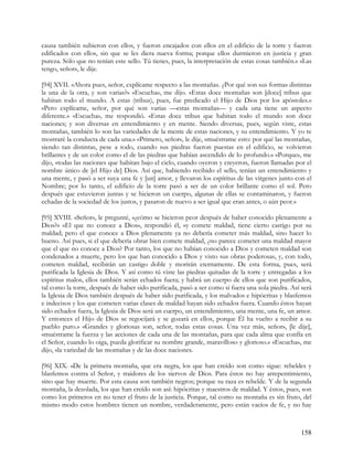 causa también subieron con ellos, y fueron encajados con ellos en el edificio de la torre y fueron
edificados con ellos, sin que se les diera nueva forma; porque ellos durmieron en justicia y gran
pureza. Sólo que no tenían este sello. Tú tienes, pues, la interpretación de estas cosas también.» «Las
tengo, señor», le dije.

[94] XVII. «Ahora pues, señor, explícame respecto a las montañas. ¿Por qué son sus formas distintas
la una de la otra, y son varias?» «Escucha», me dijo. «Estas doce montañas son [doce] tribus que
habitan todo el mundo. A estas (tribus), pues, fue predicado el Hijo de Dios por los apóstoles.»
«Pero explícame, señor, por qué son varias —estas montañas— y cada una tiene un aspecto
diferente.» «Escucha», me respondió. «Estas doce tribus que habitan todo el mundo son doce
naciones; y son diversas en entendimiento y en mente. Siendo diversas, pues, según viste, estas
montañas, también lo son las variedades de la mente de estas naciones, y su entendimiento. Y yo te
mostraré la conducta de cada una.» «Primero, señor», le dije, «muéstrame esto: por qué las montañas,
siendo tan distintas, pese a todo, cuando sus piedras fueron puestas en el edificio, se volvieron
brillantes y de un color como el de las piedras que habían ascendido de lo profundo.» «Porque», me
dijo, «todas las naciones que habitan bajo el cielo, cuando oyeron y creyeron, fueron llamadas por el
nombre único de [el Hijo de] Dios. Así que, habiendo recibido el sello, tenían un entendimiento y
una mente, y pasó a ser suya una fe y [un] amor, y llevaron los espíritus de las vírgenes junto con el
Nombre; por lo tanto, el edificio de la torre pasó a ser de un color brillante como el sol. Pero
después que estuvieron juntas y se hicieron un cuerpo, algunas de ellas se contaminaron, y fueron
echadas de la sociedad de los justos, y pasaron de nuevo a ser igual que eran antes, o aún peor.»

[95] XVIII. «Señor», le pregunté, «¿cómo se hicieron peor después de haber conocido plenamente a
Dios?» «El que no conoce a Dios», respondió él, «y comete maldad, tiene cierto castigo por su
maldad; pero el que conoce a Dios plenamente ya no debería cometer más maldad, sino hacer lo
bueno. Así pues, si el que debería obrar bien comete maldad, ¿no parece cometer una maldad mayor
que el que no conoce a Dios? Por tanto, los que no habían conocido a Dios y cometen maldad son
condenados a muerte, pero los que han conocido a Dios y visto sus obras poderosas, y, con todo,
cometen maldad, recibirán un castigo doble y morirán eternamente. De esta forma, pues, será
purificada la Iglesia de Dios. Y así como tú viste las piedras quitadas de la torre y entregadas a los
espíritus malos, ellos también serán echados fuera; y habrá un cuerpo de ellos que son purificados,
tal como la torre, después de haber sido purificada, pasó a ser como si fuera una sola piedra. Así será
la Iglesia de Dios también después de haber sido purificada, y los malvados e hipócritas y blasfemos
e indecisos y los que cometen varias clases de maldad hayan sido echados fuera. Cuando éstos hayan
sido echados fuera, la Iglesia de Dios será un cuerpo, un entendimiento, una mente, una fe, un amor.
Y entonces el Hijo de Dios se regocijará y se gozará en ellos, porque Él ha vuelto a recibir a su
pueblo puro.» «Grandes y gloriosas son, señor, todas estas cosas. Una vez más, señor», [le dije],
«muéstrame la fuerza y las acciones de cada una de las montañas, para que cada alma que confía en
el Señor, cuando lo oiga, pueda glorificar su nombre grande, maravilloso y glorioso.» «Escucha», me
dijo, «la variedad de las montañas y de las doce naciones.

[96] XIX. »De la primera montaña, que era negra, los que han creído son como sigue: rebeldes y
blasfemos contra el Señor, y traidores de los siervos de Dios. Para éstos no hay arrepentimiento,
sino que hay muerte. Por esta causa son también negros; porque su raza es rebelde. Y de la segunda
montaña, la desolada, los que han creído son así: hipócritas y maestros de maldad. Y éstos, pues, son
como los primeros en no tener el fruto de la justicia. Porque, tal como su montaña es sin fruto, del
mismo modo estos hombres tienen un nombre, verdaderamente, pero están vacíos de fe, y no hay



                                                                                                   158
 