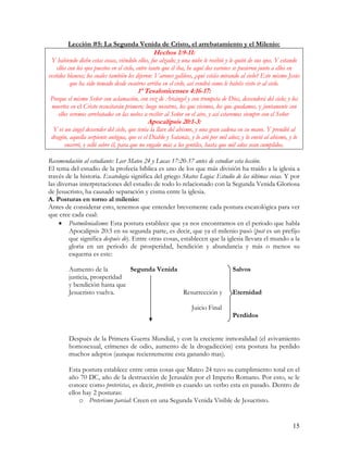 Lección #5: La Segunda Venida de Cristo, el arrebatamiento y el Milenio:
                                                Hechos 1:9-11:
 Y habiendo dicho estas cosas, viéndolo ellos, fue alzado; y una nube le recibió y le quitó de sus ojos. Y estando
    ellos con los ojos puestos en el cielo, entre tanto que él iba, he aquí dos varones se pusieron junto a ellos en
vestidos blancos; los cuales también les dijeron: Varones galileos, ¿qué estáis mirando al cielo? Este mismo Jesús
           que ha sido tomado desde vosotros arriba en el cielo, así vendrá como le habéis visto ir al cielo.
                                         1ª Tesalonicenses 4:16-17:
Porque el mismo Señor con aclamación, con voz de Arcángel y con trompeta de Dios, descenderá del cielo; y los
muertos en el Cristo resucitarán primero; luego nosotros, los que vivimos, los que quedamos, y juntamente con
   ellos seremos arrebatados en las nubes a recibir al Señor en el aire, y así estaremos siempre con el Señor.
                                             Apocalipsis 20:1-3:
  Y vi un ángel descender del cielo, que tenía la llave del abismo, y una gran cadena en su mano. Y prendió al
 dragón, aquella serpiente antigua, que es el Diablo y Satanás, y lo ató por mil años; y lo envió al abismo, y lo
       encerró, y selló sobre él, para que no engañe más a los gentiles, hasta que mil años sean cumplidos.

Recomendación al estudiante: Leer Mateo 24 y Lucas 17:20-37 antes de estudiar esta lección.
El tema del estudio de la profecía bíblica es uno de los que más división ha traído a la iglesia a
través de la historia. Escatología significa del griego Skatos Logia: Estudio de las últimas cosas. Y por
las diversas interpretaciones del estudio de todo lo relacionado con la Segunda Venida Gloriosa
de Jesucristo, ha causado separación y cisma entre la iglesia.
A. Posturas en torno al milenio:
Antes de considerar esto, tenemos que entender brevemente cada postura escatológica para ver
que cree cada cual:
     • Postmilenialismo: Esta postura establece que ya nos encontramos en el periodo que habla
        Apocalipsis 20:3 en su segunda parte, es decir, que ya el milenio pasó (post es un prefijo
        que significa después de). Entre otras cosas, establecen que la iglesia llevara el mundo a la
        gloria en un periodo de prosperidad, bendición y abundancia y más o menos su
        esquema es este:

         Aumento de la         Segunda Venida                                        Salvos
         justicia, prosperidad
         y bendición hasta que
         Jesucristo vuelva.                   Resurrección y                         Eternidad

                                                                  Juicio Final
                                                                                     Perdidos


         Después de la Primera Guerra Mundial, y con la creciente inmoralidad (el avivamiento
         homosexual, crímenes de odio, aumento de la drogadicción) esta postura ha perdido
         muchos adeptos (aunque recientemente esta ganando mas).

         Esta postura establece entre otras cosas que Mateo 24 tuvo su cumplimiento total en el
         año 70 DC, año de la destrucción de Jerusalén por el Imperio Romano. Por esto, se le
         conoce como preteristas, es decir, pretérito es cuando un verbo esta en pasado. Dentro de
         ellos hay 2 posturas:
             o Preterismo parcial: Creen en una Segunda Venida Visible de Jesucristo.


                                                                                                                15
 