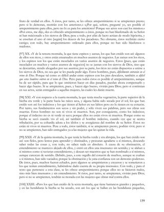 fruto de verdad en ellos. A éstos, por tanto, se les ofrece arrepentimiento si se arrepienten presto;
pero si lo demoran, morirán con los anteriores.» «¿Por qué, señor», pregunté yo, «es posible el
arrepentimiento para ellos, pero no lo es para los anteriores? Porque sus actos son casi los mismos.»
«Por esto», me dijo, «les es ofrecido arrepentimiento a éstos, porque no han blasfemado de su Señor
ni han traicionado a los siervos de Dios; pese a todo, por afán de lucro actúan de modo hipócrita, y
se enseñan el uno al otro [según] los deseos de los pecadores. No obstante, éstos recibirán cierto
castigo; con todo, hay arrepentimiento ordenado para ellos, porque no han sido blasfemos o
traidores.

[97] XX. »Y de la tercera montaña, la que tiene espinos y zarzas, los que han creído son así: algunos
de ellos son ricos, y otros están enzarzados en muchos asuntos de negocios. Las zarzas son los ricos,
y los espinos son los que están mezclados en varios asuntos de negocios. Estos [pues, que están
mezclados en muchos y varios asuntos de negocios] no se juntan con los siervos de Dios, sino que
se descarrían, siendo ahogados por sus asuntos; por su parte, los ricos no están dispuestos a unirse a
los siervos de Dios, no sea que se les pueda pedir algo. Estos hombres, pues, difícilmente entrarán en el
reino de Dios. Porque tal como es difícil andar entre espinos con los pies descalzos, también es difícil
que estos hombres entren en el reino de Dios. Pero para todos éstos es posible el arrepentimiento, aunque
ha de ser rápido, para que lo que omitieron hacer en días pasados, puedan ahora compensarlo y
hacer algo bueno. Si se arrepienten, pues, y hacen algo bueno, vivirán para Dios; pero si continúan
en sus actos, serán entregados a aquellas mujeres, las cuales les darán muerte.

[98] XXI. »Y con respecto a la cuarta montaña, la que tenía mucha vegetación, la parte superior de la
hierba era verde y la parte hacia las raíces seca, y alguna había sido secada por el sol, los que han
creído son así: los indecisos y los que tienen al Señor en sus labios pero no lo tienen en su corazón.
Por tanto, sus fundamentos son secos y sin poder, y sólo viven sus palabras, pero sus obras son
muertas. Estos hombres no son ni vivos ni muertos. Son, por consiguiente, como los indecisos;
porque el indeciso no es ni verde ni seco; porque ellos no están vivos ni muertos. Porque como su
hierba se secó cuando vio el sol, así también el hombre indeciso, cuando oye que se acerca
tribulación, por su cobardía adora a los ídolos y se avergüenza del nombre de su Señor. Éstos no
están ni vivos ni muertos. Pese a todo, éstos también, si se arrepienten presto, podrán vivir; pero si
no se arrepienten, han sido entregados ya a las mujeres que les quitan la vida.

[99] XXII. »Y de la quinta montaña, la que tenía la hierba verde y era abrupta, los que han creído son
así: son fieles, pero lentos para aprender y obstinados, y procuran agradarse a sí mismos, deseando
saber todas las cosas y, con todo, no saben nada en absoluto. A causa de su obstinación, el
entendimiento se mantuvo alejado de ellos, y entró en ellos una insensatez sin sentido; y se alaban a
sí mismos como si tuvieran entendimiento, y desean ser maestros que se han nombrado a sí mismos,
aunque carezcan de sentido. Debido, pues, a este orgullo del corazón de muchos, aunque se exaltan
a sí mismos, han sido vaciados; porque la obstinación y la yana confianza son un demonio poderoso.
De éstos, pues, muchos fueron echados, pero algunos se arrepintieron y creyeron y se sometieron a
los que tenían entendimiento, habiéndose dado cuenta de su propia insensatez. Con todo, y para el
resto que pertenece a esta clase, se les ofrece arrepentimiento; porque ellos no se hicieron malos,
sino más bien insensatos y sin entendimiento. Si éstos, por tanto, se arrepienten, vivirán para Dios;
pero si no se arrepienten, tendrán su morada con las mujeres que obran mal contra ellos.

[100] XXIII. »Pero los que han creído de la sexta montaña, que tiene barrancos grandes y pequeños,
y en las hendiduras la hierba se ha secado, son así: los que se hallan en las hendiduras pequeñas,



                                                                                                    159
 