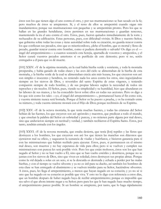 éstos son los que tienen algo el uno contra el otro, y por sus murmuraciones se han secado en la fe;
pero muchos de éstos se arrepienten. Sí, y el resto de ellos se arrepentirá cuando oigan mis
mandamientos; porque sus murmuraciones son pequeñas y se arrepentirán pronto. Pero los que se
hallan en las grandes hendiduras, éstos persisten en sus murmuraciones y guardan rencores,
manteniendo la ira el uno contra el otro. Estos, pues, fueron quitados inmediatamente de la torre y
rechazados de su edificación. Estas personas, pues, con dificultad vivirán. Si Dios y nuestro Señor,
que gobierna sobre todas las cosas y tiene autoridad sobre toda su creación, no guarda rencor contra
los que confiesan sus pecados, sino que es misericordioso, ¿debe el hombre, que es mortal y lleno de
pecado, guardar rencor contra otro hombre, como si pudiera destruirle o salvarle? Os digo yo el —
ángel del arrepentimiento— a cuantos sostenéis esta herejía, apartadla de vosotros y arrepentíos, y el
Señor curará vuestros pecados anteriores si os purificáis de este demonio; pero si no, seréis
entregados a él para que os dé muerte.

[101] XXIV. »Y de la séptima montaña, en la cual había hierba verde y sonriente, y toda la montaña
prosperaba, y había ganado de todas clases y las aves del cielo se alimentaban de la hierba de esta
montaña, y la hierba verde de la cual se alimentaban crecía aún más lozana, los que creyeron son así:
son simples e inocentes y benditos, no teniendo nada los unos contra los otros, sino regocijándose
siempre en los siervos de Dios, y revestidos del santo Espíritu de estas vírgenes, y teniendo
compasión siempre de todo hombre, y de sus propias labores suplen la necesidad de todos sin
reproches y sin recelos. El Señor, pues, viendo su simplicidad y su humildad, hizo que abundaran en
las labores de sus manos, y les ha concedido favor sobre ellos en todas sus acciones. Pero os digo a
los que sois como los tales —yo, el ángel del arrepentimiento—, permaneced hasta el fin como sois,
y vuestra simiente nunca será borrada. Porque el Señor os ha puesto a prueba, y os ha contado entre
su número, y toda vuestra simiente morará con el Hijo de Dios; porque recibisteis de su Espíritu.

[102] XXV. »Y de la octava montaña, la que tenía muchas fuentes, y todas las criaturas del Señor
bebían de las fuentes, los que creyeron son así: apóstoles y maestros, que predican a todo el mundo,
y que enseñan la palabra del Señor en sobriedad y pureza, y no retienen parte alguna por mal deseo,
sino que anduvieron siempre en rectitud y verdad, y también recibieron el Espíritu Santo. Estos, por
tanto, tendrán entrada con los ángeles.

[103] XXVI. »Y de la novena montaña, que estaba desierta, que tenía [los] reptiles y las fieras que
destruyen a los hombres, los que creyeron son así: los que tienen las manchas son diáconos que
ejercieron mal su oficio, y saquearon la sustancia de viudas y huérfanos, e hicieron ganancia para sí
con las ministraciones que habían recibido para ejecutar. Estos, pues, si permanecen en el mismo
mal deseo, son muertos y no hay esperanza de vida para ellos; pero si se vuelven y cumplen sus
ministraciones con pureza les será posible vivir. Pero los que están mohosos, éstos son los que han
negado al Señor y no se han vuelto a Él, sino que se han vuelto estériles y desérticos, porque no se
juntan con los siervos de Dios, sino que viven en soledad, éstos destruyen sus propias almas. Porque
como la vid dejada a solas en un seto, si se la descuida es destruida y echada a perder por las malas
hierbas, y con el tiempo se vuelve silvestre y ya no es útil para su dueño, así también los hombres de
esta clase se han entregado al abatimiento y se vuelven inútiles para su Señor, haciéndose silvestres.
A éstos, pues, les llega el arrepentimiento, a menos que hayan negado en su corazón; y yo no sé si
uno que ha negado en su corazón es posible que viva. Y esto no lo digo con referencia a estos días,
que un hombre después de haber negado haya de recibir arrepentimiento; porque es imposible que
sea salvo el que ahora intente negar a su Señor; pero para los que le han negado hace mucho tiempo,
el arrepentimiento parece posible. Si un hombre se arrepiente, por tanto, que lo haga rápidamente



                                                                                                  160
 