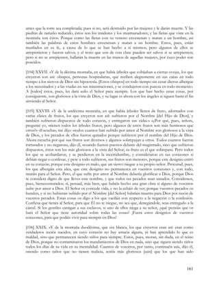 antes que la torre sea completada; pues si no, será destruido por las mujeres y le darán muerte. Y las
piedras de tamaño reducido, éstos son los traidores y los murmuradores; y las fieras que viste en la
montaña son éstos. Porque como las fieras con su veneno envenenan y matan a un hombre, así
también las palabras de estos hombres envenenan y matan a un hombre. Estos, pues, están
mutilados en su fe, a causa de lo que se han hecho a sí mismos; pero algunos de ellos se
arrepintieron y fueron salvos; y el resto que son de esta clase pueden ser salvos si se arrepienten;
pero si no se arrepienten, hallarán la muerte en las manos de aquellas mujeres, por cuyo poder son
poseídos.

[104] XXVII. »Y de la décima montaña, en que había árboles que cobijaban a ciertas ovejas, los que
creyeron son así: obispos, personas hospitalarias, que reciben alegremente en sus casas en todo
tiempo a los siervos de Dios sin hipocresía. [Estos obispos] en todo tiempo sin cesar dieron albergue
a los necesitados y a las viudas en sus ministraciones, y se condujeron con pureza en todo momento.
A [todos] éstos, pues, les dará asilo el Señor para siempre. Los que han hecho estas cosas, por
consiguiente, son gloriosos a la vista de Dios, y su lugar es ahora con los ángeles si siguen hasta el fin
sirviendo al Señor.

[105] XXVIII. »Y de la undécima montaña, en que había árboles llenos de fruto, adornados con
varias clases de frutos, los que creyeron son así: sufrieron por el Nombre [del Hijo de Dios], y
también sufrieron dispuestos de todo corazón, y entregaron sus vidas.» «¿Por qué, pues, señor»,
pregunté yo, «tienen todos los árboles frutos, pero algunos de estos frutos son más hermosos que
otros?» «Escucha», me dijo: «todos cuantos han sufrido por amor al Nombre son gloriosos a la vista
de Dios, y los pecados de ellos fueron quitados porque sufrieron por el nombre del Hijo de Dios.
Ahora escucha por qué sus frutos son diversos y algunos sobrepujan a otros. Todos cuantos fueron
torturados y no negaron», dijo él, «cuando fueron puestos delante del magistrado, sino que sufrieron
dispuestos, éstos son los más gloriosos a la vista del Señor; su fruto es el que sobrepasa. Pero todos
los que se acobardaron, y se perdieron en la incertidumbre, y consideraron en sus corazones si
debían negar o confesar, y pese a todo sufrieron, sus frutos son menores, porque este designio entró
en su corazón; porque este designio es malo, que un siervo niegue a su propio señor. Procurad, pues,
los que albergáis esta idea, que este designio no permanezca en vuestros corazones y, con todo,
muráis para el Señor. Pero, el que sufre por amor al Nombre debería glorificar a Dios, porque Dios
te considera digno de que lleves este nombre, y que todos tus pecados sean sanados. Consideraos,
pues, bienaventurados; sí, pensad, más bien, que habéis hecho una gran obra si alguno de vosotros
sufre por amor a Dios. El Señor os concede vida, y no la echáis de ver; porque vuestros pecados os
hunden, y si no hubierais sufrido por el Nombre [del Señor] habríais muerto para Dios por razón de
vuestros pecados. Estas cosas os digo a los que vaciláis con respecto a la negación o la confesión.
Confiesa que tienes al Señor, para que Él no te niegue, no sea que, denegándole, seas entregado a la
cárcel. Si los gentiles castigan a sus esclavos, si uno de ellos niega a su señor, ¿qué pensáis que os
hará el Señor que tiene autoridad sobre todas las cosas? ¡Fuera estos designios de vuestros
corazones, para que podáis vivir para siempre en Dios!

[106] XXIX. »Y de la montaña duodécima, que era blanca, los que creyeron eran así: eran como
verdaderos recién nacidos, en cuyo corazón no hay astucia alguna, ni han aprendido lo que es
maldad, sino que permanecen siendo niños para siempre. Estos, pues, moran, sin duda, en el reino
de Dios, porque no contaminaron los mandamientos de Dios en nada, sino que siguen siendo niños
todos los días de su vida en su mentalidad. Cuantos de vosotros, por tanto, continuéis así», dijo él,
«siendo como niños que no tienen malicia, seréis más gloriosos [aún] que los que han sido



                                                                                                     161
 