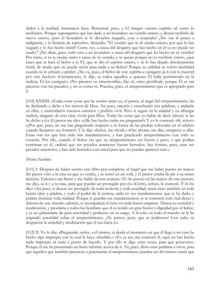 dados a la maldad, manteneos lejos. Restaurad, pues, a El íntegro vuestro espíritu tal como lo
recibisteis. Porque supongamos que has dado a un lavandero un vestido entero, y deseas recibirlo de
nuevo entero, pero el lavandero te lo devuelve rasgado, ¿vas a aceptarlo? ¿No vas al punto a
indignarte, y le llenarás de reproches, diciendo: "El vestido que te di estaba entero; por qué lo has
rasgado y lo has hecho inútil? Como ves, a causa del desgarro que has hecho en él ya no puede ser
usado." ¿No dirás, pues, todo esto a un lavandero a causa del desgarro que ha hecho en tu vestido?
Por tanto, si tú te enojas tanto a causa de tu vestido, y te quejas porque no lo recibiste entero, ¿qué
crees que te hará el Señor a ti, El, que te dio el espíritu entero, y tú lo has dejado absolutamente
inútil, de modo que no puede servir para nada a su Señor? Porque su utilidad se volvió inutilidad
cuando tú lo echaste a perder. ¿No va, pues, el Señor de este espíritu a castigarte [a ti con la muerte]
por este hecho?» «Ciertamente», le dije, «a todos aquellos a quienes Él halla persistiendo en la
malicia, Él los castigará.» «No pisotees su misericordia», dijo él, «sino glorifícale, porque Él es tan
paciente con tus pecados, y no es como tú. Practica, pues, el arrepentimiento que es apropiado para
ti.

[110] XXXIII. »Todas estas cosas que he escrito antes yo, el pastor, el ángel del arrepentimiento, las
he declarado y dicho a los siervos de Dios. Así pues, creeréis y escucharéis mis palabras, y andaréis
en ellas, y enmendaréis vuestros caminos y podréis vivir. Pero si seguís en la maldad y en albergar
malicia, ninguno de esta clase vivirá para Dios. Todas las cosas que yo había de decir (ahora) te las
he dicho a ti.» El pastor me dijo: «¿Me has hecho todas tus preguntas?» Y yo le contesté: «Sí, señor.»
«¿Por qué, pues, no me has preguntado respecto a la forma de las piedras colocadas en el edificio
cuando llenamos sus formas?» Y le dije: «Señor, me olvidé.» «Oye ahora», me dijo, «respecto a ellas.
Estas son los que han oído mis mandamientos, y han practicado arrepentimiento con todo su
corazón. Por ello, cuando el Señor vio que su arrepentimiento era bueno y puro, y que podían
continuar en él, ordenó que sus pecados anteriores fueran borrados. Sus formas, pues, eran sus
pecados anteriores, y han sido borrados con cincel para que no puedan aparecer más.»

Décima Parábola

[111] I. Después de haber escrito este libro por completo, el ángel que me había puesto en manos
del pastor vino a la casa en que yo estaba, y se sentó en un sofá, y el pastor estaba de pie a su mano
derecha. Entonces me llamó y me habló de esta manera: «Te he puesto en las manos de este pastor»,
me dijo, «a ti y a tu casa, para que puedas ser protegido por él.» «Cierto, señor», le contesté. Y él me
dijo: «Así pues, si deseas ser protegido de toda molestia y toda crueldad, tener éxito también en toda
buena obra y palabra, y todo el poder de la justicia, anda en sus mandamientos, que te he dado, y
podrás dominar toda maldad. Porque si guardas sus mandamientos, se te someterá todo mal deseo y
dulzura de este mundo; además, te acompañará el éxito en toda buena empresa. Abraza su seriedad y
moderación, y proclama a todos los hombres que él es tenido en gran honor y dignidad por el Señor,
y es un gobernante de gran autoridad y poderoso en su cargo. A él solo, en todo el mundo, se le ha
asignado autoridad sobre el arrepentimiento. ¿Te parece, pues, que es poderoso? Con todo, tú
desprecias la seriedad y moderación que él usa hacia ti.»

[112] II. Yo le dije: «Pregúntale, señor, a él mismo, si desde el momento en que él llegó a mi casa he
hecho algo impropio con lo cual le haya ofendido.» «Yo ya sé», me contestó él, «que no has hecho
nada impropio ni estás a punto de hacerlo. Y por ello te digo estas cosas, para que perseveres.
Porque él me ha presentado un buen informe acerca de ti. Tú, pues, dirás estas palabras a otros, para
que aquellos que también practican o practicarán el arrepentimiento puedan ser del mismo sentir que



                                                                                                   163
 