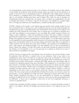 tú; y él pueda darme un buen informe de ellos a mí y al Señor.» «Yo también, señor», le dije, «declaro
a todo hombre las poderosas obras del Señor; porque espero que todos los que han pecado en el
pasado, si oyen estas cosas, se arrepentirán con gozo y recobrarán la vida.» «Sigue, pues», me dijo él,
«en tu ministerio, y complétalo hasta el fin. Porque todo el que cumple sus mandamientos tendrá
vida; sí, este hombre (tendrá) gran honor ante el Señor. Pero todos los que no guardan sus
mandamientos huyen de su propia vida, y se oponen a Él, y no siguen sus mandamientos, sino que
se entregan ellos mismos a la muerte; y cada uno de ellos pasa a ser culpable de su propia sangre.
Pero a ti te digo que obedezcas estos mandamientos, y tendrás remedio para tus pecados.

[113] III. »Además, te he enviado a estas vírgenes para que puedan morar contigo; porque he visto
que son propicias hacia ti. Tenlas, pues, como ayudadoras, para que seas más capaz de guardar sus
mandamientos; porque es imposible guardar estos mandamientos sin la ayuda de estas vírgenes. Veo
también que están contentas de estar contigo. Pero te encargo que no se aparten en absoluto de tu
casa. Sólo que purifiques tu casa; porque en una casa limpia ellas residen contentas. Porque son
limpias y castas y diligentes, y todas son favorecidas por el Señor. Por tanto, si hallan tu casa pura,
permanecerán contigo; pero si ocurre la más leve contaminación, abandonarán tu casa al instante.
Porque estas vírgenes no toleran la contaminación en forma alguna.» Y yo le dije: «Señor, espero que
les seré agradable, de modo que puedan residir contentas en mi casa para siempre; y tal como aquel a
quien tú me encomendaste reside en mi casa para siempre, del mismo modo ellas no se quejarán.» Y
él dijo al pastor: «Veo que desea vivir como siervo de Dios, y que guardará estos mandamientos y
dará a estas vírgenes una habitación limpia.» Con estas palabras, una vez más me encomendó al
pastor, y llamó a las vírgenes, y les dijo: «Por cuanto veo que estáis contentas de residir en la casa de
este hombre, os lo encomiendo, a él y a su casa, para que no os apartéis en absoluto de su casa.» Y
ellas escucharon estas palabras con alegría.

[114] IV. Entonces el ángel me dijo a mí: «Pórtate como un hombre en este servicio; declara a todos
las poderosas obras del Señor, y tendrás favor en este ministerio. Todo el que anda en sus
mandamientos, pues, vivirá y será feliz en su vida; pero todo el que los descuida, no vivirá y será
desgraciado en su vida. Encarga a todos los hombres que pueden obrar rectamente que no cesen en
la práctica de las buenas obras; porque es útil para ellos. Digo, además, que todo hombre debe ser
rescatado de la desgracia; porque el que tiene necesidad, y sufre desgracias en su vida diaria, está en
gran tormento y necesidad. Así pues, todo el que rescata de la penuria una vida de esta clase, obtiene
un gran gozo para sí mismo. Porque el que es hostigado por la desgracia de esta clase es afligido y
torturado con igual tormento que el que está en cadenas. Porque muchos hombres, a causa de
calamidades de esta clase, como ya no lo pueden resistir más, recurren a la violencia contra ellos
mismos. Por tanto, el que conoce la calamidad de un hombre de esta clase y no lo rescata, comete un
gran pecado, y se hace culpable de la sangre del mismo. Haced, pues, buenas obras todos los que
hayáis recibido (beneficios) del Señor, no sea que, demorándoos en hacerlas, sea completada
entretanto la edificación de la torre. Porque es a causa de vosotros que ha sido interrumpida la obra
de edificación. A menos que os apresuréis a obrar bien, la torre será completada entretanto, y
vosotros os quedaréis fuera.»

Cuando hubo terminado de hablar conmigo, se levantó del sofá y se marchó, llevándose consigo al
pastor y a las vírgenes. Me dijo, sin embargo, que enviaría al pastor y a las vírgenes de nuevo a mi
casa.




                                                                                                    164
 