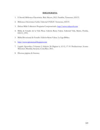 BIBLIOGRAFIA:

1. E-Sword: Biblioteca Electrónica. Rick Meyers, 2012. Franklin, Tennessee, EEUU.

2. Biblioteca Electrónica Caribe: Editorial UNILIT. Tennessee, EEUU.

3. Deluxe Bible Collection: Programa Computarizado. http://www.valuesoft.com

4. Biblia de Estudio de la Vida Plena: Edición Reina Valera. Editorial Vida, Miami, Florida,
   EEUU, 1993.

5. Biblia Devocional de Estudio: Edición Reina Valera. La Liga Bíblica.

6. http://www.iglesiacread.blogspot.com

7. Legado Apostólico: Volumen I, Edición 20: Paginas 6, 12-13, 17-19. Producciones Avance
   Misionero Mundial, San José, Costa Rica. 2011.

8. Diversas páginas de Internet.




                                                                                        165
 
