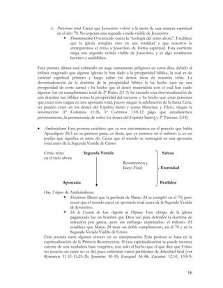 o Preterismo total: Creen que Jesucristo volvió a la tierra de una manera espiritual
          en el año 70. No esperan una segunda venida visible de Jesucristo.
                   Dominionismo: O conocido como la “teología del reino ahora”. Establece
                   que la iglesia arreglara esto en una totalidad y que nosotros le
                   entregaremos el reino a Jesucristo de forma espiritual. Esta corriente
                   niega una segunda venida visible de Jesucristo, y es algo totalmente
                   herético y antibíblico.

Esta postura última está cobrando un auge sumamente peligroso en estos días, debido al
énfasis exagerado que algunas iglesias le han dado a la prosperidad bíblica, la cual es de
carácter espiritual primero y luego cubre las demás áreas de nuestras vidas. La
desvirtualización de la doctrina de la prosperidad bíblica la ha hecho caer en una
prosperidad de corte carnal y ha hecho que el deseo materialista con el cual han caído
algunos (en un cumplimiento total de 2ª Pedro 2:1-3) ha causado esta desvirtualización de
una doctrina tan bíblica como la prosperidad del creyente y ha hecho que estas personas
que creen esto caigan en una apostasía total, puesto niegan la celebración de la Santa Cena,
no pueden creer en los dones del Espíritu Santo y como Himeneo y Fileto, niegan la
resurrección (1ª Corintios 11:26, 1ª Corintios 13:8-12 [algo que estudiaremos
próximamente, la permanencia de todos los dones del Espíritu Santo] y 2ª Timoteo 2:18).

•   Amilenialismo: Esta postura establece que ya nos encontramos en el periodo que habla
    Apocalipsis 20:3 en su primera parte, es decir, que ya estamos en el milenio (a es un
    prefijo que significa en contra de). Creen que el mundo se sumergirá en una apostasía
    total antes de la Segunda Venida de Cristo:

    Cristo reina           Segunda Venida                                 Salvos
    en el cielo ahora.
                                                  Resurrección y
                                                  Juicio Final           Eternidad


               Apostasía                                                Perdidos

    Hay 2 tipos de Amilenialistas:
                     Históricos: Dicen que la profecía de Mateo 24 se cumplió en el 70, pero
                     creen que el mundo caerá en apostasía total antes de la Segunda Venida
                     de Jesucristo.
                     De la Escuela de San Agustín de Hipona: Este obispo de la iglesia
                     paganizada fue un hombre que Dios usó para defender la doctrina de
                     salvación por gracia, pero sin embargo espiritualizo el milenio. Él
                     establece que Mateo 24 tiene un doble cumplimiento, en el 70 y en la
                     Segunda Venida Visible de Cristo.
    Esta postura tiene algunos errores en su interpretación Esta postura se basa en la
    espiritualización de la Primera Resurrección. Si esta espiritualización se puede mostrar
    carente de una verdadera base exegética, con solo el hecho que el que dice que Cristo
    no resucito en carne no es del, pues enfrentan varios problemas de dificultad fatal (ver
    Romanos 11.11-15,25-26; Jeremías 30-33; Ezequiel 36-48; Zacarías 12.10, 13.8-9;


                                                                                         16
 