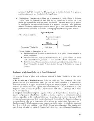Jeremías 7-25,27-29, Ezequiel 11.1-13). Aparte que la doctrina histórica de la iglesia es
       premilenial, es decir, que el milenio no ha llegado aun.

   •   Premilenialismo: Esta postura establece que el milenio será establecido en la Segunda
       Venida Visible de Jesucristo, es decir, que aun no estamos en el milenio (pre es un
       prefijo que significa antes de) y que durará literalmente 1,000 años. Creen que el mundo
       se sumergirá en una apostasía total antes de la Segunda Venida de Cristo, pero que
       también vendrá un tiempo de juicios en un periodo que se llama Gran Tribulación. Los
       premilenialistas establecen en esquema los tiempos por venir de la siguiente manera:

                                       Segunda Venida
       Edad actual de la iglesia
                                                Resurrección y juicio
                                                de los no salvos

                                                Milenio
                                                                        Eternidad
           Apostasía y Tribulación           1000 años

       Estos se dividen en 3 escuelas a su vez:
              Pretribulacionistas: Creen que el arrebatamiento de la iglesia ocurrirá antes de la
              Gran Tribulación.
              Mesotribulacionistas: Creen que el arrebatamiento de la iglesia ocurrirá a la mitad
              de la Gran Tribulación, es decir, 3 ½ años acaecidos la Gran Tribulación.
              Postribulacionistas: Creen que el arrebatamiento de la iglesia ocurrirá al final de la
              Gran Tribulación, es decir, 7 años después de que el Anticristo se revele al
              mundo.


B. ¿Pasará la Iglesia del Señor por la Gran Tribulación?

 La creencia de que la iglesia será arrebatada antes de la Gran Tribulación se basa en lo
siguiente:
1. La doctrina de la inminencia-antes de la 2da venida de Cristo en Gloria a la Tierra,
pasaran muchas pero muchísimas cosas, que aun no están cumplidas y si profetizadas.
Nosotros estamos a la espera de ser llamados para ser levantados por el Espíritu Santo e
inclusive por este ser llevados a esperar la final trompeta (Juan 14.2-3; 1ª Corintios 15.51-52;
Filipenses 3.20; Colosenses 3.4; 1ª Tes. 1.10; 1ª Timoteo 6.14; Tito 2.13; Santiago 5.8; 1ª Pedro
3.3-4; Apocalipsis 3.3).
2. Las promesas dadas a la iglesia- Algunos teólogos, es decir, muchos de ellos creen que la
palabra en Apocalipsis a Filadelfia y a Laodicea se cumple hoy, al ver el enfriamiento que hay
en torno a predicar la 2da venida de Cristo que esta alrededor de nosotros. Apocalipsis 3:10
nos da una hermosa promesa-Yo te guardare de la ira de la hora venidera. No dice durante, dice que
nos guardara de ella, usa la preposición ek en griego, que quiere decir fuera de, y en 1ª
Tesalonicenses 1:9-10 afirma que estamos para esperar de los cielos a su hijo Jesús, quien nos
libra de la ira de la hora venidera, y en el 5.9 dice Porque no nos ha puesto Dios para ira, sino
para alcanzar salvación por medio de Nuestro Señor Jesucristo, como si fuera enfatizando esto



                                                                                                 17
 