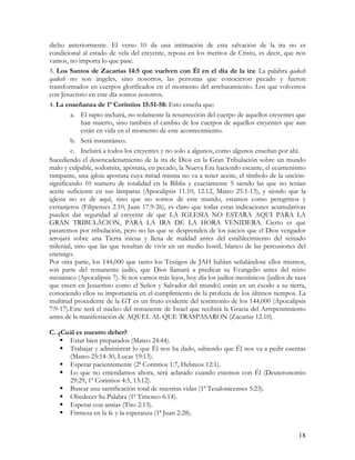 dicho anteriormente. El verso 10 da una intimación de esta salvación de la ira no es
condicional al estado de vela del creyente, reposa en los meritos de Cristo, es decir, que nos
vamos, no importa lo que pase.
3. Los Santos de Zacarías 14:5 que vuelven con Él en el día de la ira: La palabra qadosh
qadosh no son ángeles, sino nosotros, las personas que conocieron pecado y fueron
transformados en cuerpos glorificados en el momento del arrebatamiento. Los que volvemos
con Jesucristo en este día somos nosotros.
4. La enseñanza de 1ª Corintios 15:51-58: Esto enseña que:
         a. El rapto incluirá, no solamente la resurrección del cuerpo de aquellos creyentes que
             han muerto, sino también el cambio de los cuerpos de aquellos creyentes que aun
             están en vida en el momento de este acontecimiento.
         b. Será instantáneo.
         c. Incluirá a todos los creyentes y no solo a algunos, como algunos enseñan por ahí.
Sucediendo el desencadenamiento de la ira de Dios en la Gran Tribulación sobre un mundo
malo y culpable, sodomita, apóstata, en pecado, la Nueva Era haciendo escante, el ecumenismo
rampante, una iglesia apostata cuya mitad misma no va a tener aceite, el símbolo de la unción-
significando 10 numero de totalidad en la Biblia y exactamente 5 siendo las que no tenían
aceite suficiente en sus lámparas (Apocalipsis 11.10, 12.12, Mateo 25.1-13), y siendo que la
iglesia no es de aquí, sino que no somos de este mundo, estamos como peregrinos y
extranjeros (Filipenses 2.10, Juan 17.9-26), es claro que todas estas indicaciones acumulativas
pueden dar seguridad al creyente de que LA IGLESIA NO ESTARA AQUI PARA LA
GRAN TRIBULACION, PARA LA IRA DE LA HORA VENIDERA. Cierto es que
pasaremos por tribulación, pero no las que se desprenden de los juicios que el Dios vengador
arrojará sobre una Tierra inicua y llena de maldad antes del establecimiento del reinado
milenial, sino que las que resultan de vivir en un medio hostil, blanco de las percusiones del
enemigo.
Por otra parte, los 144,000 que tanto los Testigos de JAH hablan señalándose ellos mismos,
son parte del remanente judío, que Dios llamará a predicar su Evangelio antes del reino
mesiánico (Apocalipsis 7). Si nos vamos más lejos, hoy día los judíos mesiánicos (judíos de raza
que creen en Jesucristo como el Señor y Salvador del mundo) están en un éxodo a su tierra,
conociendo ellos su importancia en el cumplimiento de la profecía de los últimos tiempos. La
multitud procedente de la GT es un fruto evidente del testimonio de los 144,000 (Apocalipsis
7:9-17).Este será el núcleo del remanente de Israel que recibirá la Gracia del Arrepentimiento
antes de la manifestación de AQUEL AL QUE TRASPASARON (Zacarías 12.10).

C. ¿Cuál es nuestro deber?
      Estar bien preparados (Mateo 24:44).
      Trabajar y administrar lo que Él nos ha dado, sabiendo que Él nos va a pedir cuentas
      (Mateo 25:14-30, Lucas 19:13).
      Esperar pacientemente (2ª Corintios 1:7, Hebreos 12:1).
      Lo que no entendamos ahora, será aclarado cuando estemos con Él (Deuteronomio
      29:29, 1ª Corintios 4:5, 13:12).
      Buscar una santificación total de nuestras vidas (1ª Tesalonicenses 5:23).
      Obedecer Su Palabra (1ª Timoteo 6:14).
      Esperar con ansias (Tito 2:13).
      Firmeza en la fe y la esperanza (1ª Juan 2:28).


                                                                                             18
 