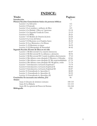 INDICE:
Titulo:                                                              Paginas:
Introducción                                                                2
Primera Sección: Conocimiento básico de posturas bíblicas
       Lección 1: La Salvación                                             4-5
       Lección 2: El pecado                                                6-7
       Lección 3: Los nombres y atributos de Dios                          8-9
       Lección 4: La Deidad: 1 Dios en 3 personas                         10-14
       Lección 5: La Segunda Venida de Cristo                             15-19
       Lección 6: La Biblia                                               20-21
       Lección 7: El Modelo de Oración de Jesús                           22-25
       Lección 8: La Cena del Señor                                       26-27
       Lección 9: El Bautismo en el Espíritu Santo                        28-30
       Lección 10: Los Ministerios y los Dones                            31-37
       Lección 11: El Bautismo en aguas                                   38-39
       Lección 12: El Discipulado de Paternidad                           40-42
Segunda Sección: El trato de Dios en mi vida
       Lección 1: Mi Devocional I: La oración intercesora                44-47
       Lección 2: Mi Devocional II: La alabanza y adoración              48-56
       Lección 3: Mi Devocional III: Usando la palabra efectivamente     57-61
       Lección 4: Mis deberes como discípulo I: Diezmos y Ofrendas       62-66
       Lección 5: Mis deberes como discípulo II: Mis responsabilidades   67-70
       Lección 6: Mis deberes como discípulo III: Mi iglesia y redes     71-74
       Lección 7: Introducción a la Guerra Espiritual I                  75-79
       Lección 8: Introducción a la Guerra Espiritual II                 80-83
       Lección 9: Introducción a la Guerra Espiritual III                84-87
       Lección 10: Entendiendo lo Apostólico I                           88-89
       Lección 11: Entendiendo lo Apostólico II                          90-93
       Lección 12: Entendiendo lo Apostólico III                         94-97
Conclusión: Es necesaria una reforma, ¡Ya!                                98
Anejos:
       Anejo I: Glosario de términos comunes                             100-110
       Anejo II: La Didache                                              111-115
       Anejo III: La epístola del Pastor de Hermas                       116-164
Bibliografía                                                               165




                                                                                   1
 