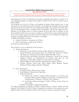 Lección #6: La Biblia: Nuestra base de fe:
                                          2da. Timoteo 3:16-17:
   Toda escritura es inspirada por Dios, y útil para enseñar, para redargüir, para corregir, para instruir en
     justicia, a fin de que el hombre de Dios sea perfecto, enteramente preparado para toda buena obra.

Todo grupo con un fin en común tiene unas reglas en específico para llegar a su misión. Y en
una comunidad cristiana, sus reglas están escritas en el libro de más venta en el mundo, que se
llama la Biblia.
Este nombre, con el cual se le llama a las Sagradas Escrituras desde muchos años, es una
exposición de lo que Dios desea para el hombre y son las reglas que el hombre tiene que seguir
para alcanzar éxito. Su nombre viene de la palabra latina Biblos y esta significa Los Libros. Estos
escritos eran designados como un conjunto concreto y determinado y superiores que cualquier otra obra.
Romanos 1:2 las designa como Las Santas Escrituras, de ahí es que viene su nombre. Es una
gran cantidad de libros, por eso es que su nombre es un plural. Se cree que la primera persona
que uso este término fue Juan Crisóstomo (347-407 DC), uno de los Obispos de la Iglesia de
esa época. La palabra Biblia como tal no aparece en la Biblia.
La Biblia está dividida en 2 partes:
    • Antiguo Testamento- compuesto de 39 libros.
    • Nuevo Testamento- compuesto de 27 libros.
Esto hace un total de 66 libros.

Estas 2 partes a su vez se dividen de varias secciones:
   • Antiguo Testamento:
            o Pentateuco o la ley: Génesis, Éxodo, Levítico, Números y Deuteronomio.
            o Libros Históricos: Josué, Jueces, Ruth, 1ra. Samuel, 2da. Samuel, 1ra. Reyes,
                2da. Reyes, 1ra. Crónicas, 2da. Crónicas, Esdras, Nehemías y Ester.
            o Libros Poéticos: Job, Salmos, Proverbios, Eclesiastés y Cantar de los Cantares
                (Algunos incluyen las Lamentaciones de Jeremías aquí, pero los más
                importantes y reconocidos teólogos y el canon judío no lo hacen).
            o Profetas Mayores: Isaías, Jeremías, Lamentaciones, Ezequiel y Daniel.
            o Profetas Menores: Oseas, Joel, Amós, Abdías, Jonás, Miqueas, Nahum,
                Habacuc, Sofonías, Hageo, Zacarías y Malaquías.

    •   Nuevo Testamento:
            o Evangelios: Mateo, Marcos, Lucas y Juan.
            o Libro Histórico: Hechos de los Apóstoles.
            o Epístolas Pastorales:
                    • Paulinas (las escribió el Apóstol Pablo): Romanos, 1ª Corintios, 2da.
                        Corintios, Gálatas, Efesios, Filipenses, Colosenses, 1ª Tesalonicenses, 2ª
                        Tesalonicenses, 1ª Timoteo, 2ª Timoteo, Tito y Filemón.
                    • No-Paulinas: Hebreos, Santiago, 1ª Pedro, 2ª Pedro, 1ª Juan, 2ª Juan, 3ª
                        Juan y Judas.
            o Profético: Apocalipsis o la Revelación de Juan.
El Antiguo Testamento se escribió en Hebreo y algunas partes en Arameo (Esdras 4:8-7:26;
Jeremías 10:11; Daniel 2:4-7:28). El Nuevo Testamento se escribió, con la excepción de pocas
palabras (Talita Cumi por ejemplo en Marcos 5:41) escritas en arameo, en griego de la época.



                                                                                                                20
 