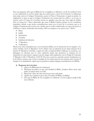 Hay una pregunta: ¿Por qué la Biblia de los evangélicos es diferente a la de los católicos? Esta
es una explicación la cual ha traído algo de controversia a través de la historia. La diferencia
ante nada, está en el Antiguo Testamento, puesto el Nuevo Testamento es igual en ambas. La
explicación se basa en que el Antiguo Testamento fue escrito para los judíos, y en lo que se
conoce como El Canon de la Escritura (canon no significa otra cosa que vara, regla de medir),
ellos no tienen los 7 libros adicionales que tiene la Biblia Católica, porque no los consideran
inspirados, debido a que tienen contradicciones serias con el resto de su escritura, que es el
Antiguo Testamento de nosotros (no olvides que los judíos tradicionales no creen que Jesús es
el Mesías, es decir, el Salvador del mundo). Ellos no aceptan en su canon estos 7 libros:
     • Baruc
     • Judith
     • Eclesiástico
     • 2ª Esdras
     • Sabiduría de Salomón.
     • 1ª Macabeos
     • 2ª Macabeos
Muchos de estas contradicciones con la doctrina bíblica son la intercesión de los ángeles y los
santos (Tobías 12:12, 2ª Macabeos 15:14 y Baruc 3:4), la redención de las almas después de la
muerte (2ª Macabeos 12:42,46), y aparte de todo, el soplo profético brilla por su ausencia, y no
distinguen en absoluto por su valor espiritual, aparte que Jesucristo ni ninguno de los
Apóstoles los citan jamás y algunos autores niegan toda inspiración (ver el Prologo de Eclesiástico,
1ª Macabeos 4:46, 2ª Macabeos 15:38-39). Por esto, nosotros, teniendo nuestro fundamento en
la fe hebrea, tenemos que tomar el ejemplo de los judíos para de esta manera tener nuestra fe
integra en su fundamento, aparte que no podemos aceptar ninguna contradicción en la Biblia.

    A. Preguntas de la lección:
          1. ¿Qué es la Biblia para los cristianos?
          2. Menciona las partes en que está dividida la Biblia. ¿Cuántos libros tiene cada
             parte? ¿Cuántos tiene en total?
          3. Menciona 1 libro de cada sección que tiene cada parte.
          4. ¿Quién fue el primero que le dio el nombre de Biblia a la Biblia?
          5. ¿Por qué la Biblia de los evangélicos es diferente a la de la iglesia católica? Da
             una evidencia.




                                                                                                 21
 