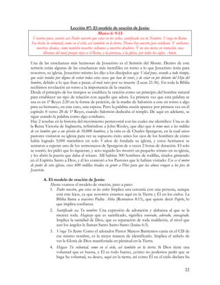 Lección #7: El modelo de oración de Jesús:
                                               Mateo 6: 9-13:
 Vosotros pues, oraréis así: Padre nuestro que estás en los cielos, santificado sea tu Nombre. Venga tu Reino.
Sea hecha tu voluntad, como en el cielo, así también en la tierra. Danos hoy nuestro pan cotidiano. Y suéltanos
   nuestras deudas, como también nosotros soltamos a nuestros deudores. Y no nos metas en tentación, mas
        líbranos del mal; porque tuyo es el Reino, y la potencia, y la gloria, por todos los siglos. Amén.

Una de las enseñanzas más hermosas de Jesucristo es el Sermón del Monte. Dentro de este
sermón están algunas de las enseñanzas más increíbles en torno a lo que Jesucristo tenia para
nosotros, su iglesia. Jesucristo mismo les dijo a los discípulos que Velad pues, orando a todo tiempo,
que seáis tenidos por dignos de evitar todas estas cosas que han de venir, y de estar en pie delante del Hijo del
hombre, debido a lo que iban a pasar, el mal rato por su muerte (Lucas 21:36). En toda la Biblia
recibimos revelación en torno a la importancia de la oración.
Desde el principio de los tiempos se establece la oración como un principio del hombre natural
para establecer un tipo de relación con aquello que adora. La primera vez que esta palabra se
usa es en 1ª Reyes 2:20 en la forma de petición, de la madre de Salomón a este en torno a algo
para su hermano, en este caso, una esposa. Pero la palabra oración aparece por primera vez en él
capitulo 8 verso 28 de 1ª Reyes, cuando Salomón dedicaba el templo. De aquí en adelante, se
sigue usando la palabra como algo cotidiano.
Hay 2 reseñas en la historia del movimiento pentecostal con las cuales me identifico: Una es de
la Reina Victoria de Inglaterra, refiriéndose a John Wesley, que dijo que le temo más a las rodillas
de ese hombre que a un ejército de 10,000 hombres, y la otra es de Charles Spurgeon, en la cual unos
pastores visitaron su iglesia para ver su supuesto éxito antes los ojos de los hombres de cómo
había logrado 5,000 miembros en solo 5 años de fundada su iglesia, y estos hermanos se
sentaron a esperar uno de los sermonazos de Spurgeon de a veces 2 horas de duración. El solo
se sonrió, les pidió que lo siguieran, y acto seguido les mostró un pequeño sótano en su iglesia,
y les abrió la puerta que daba al sótano. Allí habían 300 hombres de rodillas, tirados gimiendo
en el Espíritu Santo a Dios, y él les contestó a los Pastores que le habían visitado: Ese es el motor
de poder de esta iglesia, estas 600 rodillas tiradas en gemir a Dios para que las almas vengan a los pies de
Jesucristo.

         A. El modelo de oración de Jesús:
            Ahora veamos el modelo de oración, paso a paso:
            1. Padre nuestro, que estas en los cielos: Implica una cercanía con una persona, aunque
                está este lejos, ya que nosotros estamos aquí en la Tierra y Él en los cielos. La
                Biblia llama a nuestro Padre Abba (Romanos 8:15), que quiere decir Papito, lo
                que implica confianza.
            2. Santificado sea Tu nombre: Una expresión de adoración y alabanza al que se la
                merece toda. Hagiazo que es santificado, significa venerado, adorado, consagrado.
                Implica la santidad de Dios, que es separación de toda maldición, al nivel que
                aun los ángeles le llaman Santo Santo Santo (Isaías 6:3).
            3. Venga Tu Reino: Como el adorador Pastor Marcos Barrientos canta en el CD de
                ese mismo nombre, es la mejor manera de identificarlo. Implica el anhelo de
                ver la Gloria de Dios manifestada en plenitud en la Tierra.
            4. Hágase Tu voluntad, como en el cielo, así también en la tierra: Si Dios tiene una
                voluntad que es buena, y Él es todo bueno, ¿cómo no podemos pedir que se
                haga Su voluntad, su deseo, aquí en la tierra, así como Él en el cielo declara Su


                                                                                                             22
 