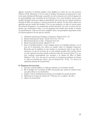 algunas ocasiones la petición pudiera estar dirigida en contra de esa otra persona
(Hechos 25.24; Romanos 11.2). En todo el Antiguo Testamento la intercesión es vista
como parte del plan de Dios para su pueblo, lo cual se muestra en la vida de algunas de
las personalidades más conocidas de las Escrituras. Con estos hombres santos como
modelo del papel intercesor, sigamos aprendiendo más acerca de este aspecto poderoso
del plan de Dios con respecto a nuestro potencial de oración. No hay mejor manera de
aprender que por medio del ejemplo. Una vez que podemos ver algo en acción, parte
del misterio desaparece y la comprensión resulta más fácil. Con esto en mente, lea los
pasajes que enumeramos abajo y use las preguntas del estudio para ayudar a orientar
sus pensamientos. Cada uno de estos ejemplos ofrece una percepción importante sobre
los efectos prácticos de este tipo de oración:

   1.   Abraham intercede por Sodoma y Gomorra: Génesis 18.17–33.
   2.   Moisés intercede por Israel: Éxodo 32.31–35; 33.7–14.
   3.   David intercede por su hijo: 2ª Samuel 12.13–23.
   4.   Daniel intercede por Israel: Daniel 9.1–19.
   5.   Jesús, el ejemplo perfecto- Como siempre, Jesús es el ejemplo máximo, y en el
        caso de la intercesión nos ofrece un estudio sobre el verdadero intercesor.
        Recuerde que las palabras en una oración no constituyen todo lo que dice el
        intercesor, ya que las acciones de su vida también pueden decir mucho. Jesús
        no sólo rogó por nosotros cuando oraba por todos los creyentes (Juan 17), y no
        sólo continúa intercediendo por nosotros a la diestra de Dios el Padre
        (Hebreos 7.25; 8.1), sino que se convirtió en el intercesor perfecto al colocar
        su vida en la brecha por usted y por mí (Isaias53.12; 59.16, 17). Esta es la
        expresión máxima de la intercesión.

E. Preguntas de la lección:
   1. ¿En que versículo bíblico es usado por primera vez el termino oración?
   2. De 2 ejemplos de 2 hombres de Dios del pasado que usaron la oración como
       una arma eficaz en sus ministerios.
   3. Explica 1 de las 8 declaraciones hechas en el modelo de oración de Jesús.
   4. Menciona los 4 tipos de oración de 1ª Timoteo 2:1, y explica 1 de ellos.
   5. ¿Qué es la intercesión?




                                                                                    25
 