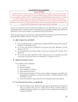 Lección #8: La Cena del Señor:
                                              Lucas 22:14-20:
    Cuando era la hora, se sentó a la mesa, y con él los doce apóstoles. Y les dijo: En gran manera he deseado
  comer con vosotros este cordero de la pascua antes que padezca; porque os digo que no comeré más de él, hasta
 que sea cumplido en el Reino de Dios. Y tomando el vaso, habiendo dado gracias, dijo: Tomad esto, y partidlo
    entre vosotros; Porque os digo, que no beberé más del fruto de la vid, hasta que el Reino de Dios venga. Y
 tomando el pan, habiendo dado gracias, partió, y les dio, diciendo: Esto es mi cuerpo, que por vosotros es dado;
haced esto en memoria de mí. Asimismo también tomó y les dio el vaso, después que hubo cenado, diciendo: Este
                     vaso es el Nuevo Testamento en mi sangre, que por vosotros se derrama.

Una de las ocasiones en que más Jesucristo padeció por sus Apóstoles fue esta, ya que Él
estaba preparando el ambiente para una celebración que se quedaría marcada como parte de la
iglesia para el resto de los tiempos: La celebración de la Cena del Señor.

Tenemos que notar que esa ordenanza se dejo para preparar el campo para la formación de la
iglesia del Señor (Hechos 2:40-42, 1ª Corintios 11:28) y sus miembros.

    A. ¿Qué implica esta actividad?:

         •   Esta actividad tiene que ser celebrada por la iglesia del Señor hasta que Él venga (1ª
             Corintios 11:26, Hebreos 9:12).
         •   Es un acto que anuncia la liberación del creyente del pecado (Romanos 3:25-26,
             Hebreos 9:15-17).
         •   Nos identificamos con el Nuevo Pacto y una nueva naturaleza (2ª Corintios 3:6, 2ª
             Pedro 1:4).
         •   Es un acto que debe caracterizar todos nuestros actos y la comunión que debe
             caracterizar al cuerpo de Cristo y sus miembros (1ª Corintios 10:16-17).

    B. ¿Quiénes la pueden tomar?

         Los requisitos son los siguientes:
            • Ser salvos.
            • Recibir la Palabra.
            • Estar probados a sí mismos.
            • Dar testimonio de Cristo.
            • Perseverar en la doctrina de Cristo, lo que implica congregarse en la iglesia con
                regularidad los domingos, y ser fiel en los diezmos y ofrendas (Hebreos 10:25,
                1ª Corintios 16:1-2).
            • Estar en comunión y buena armonía con los demás miembros de la iglesia.

    C. Los elementos de la Cena y su significado:

             •    Pan sin levadura, lo que significa el cuerpo glorioso de Jesucristo sin mancha ni
                  tacha, un cuerpo santo, que nos vivifica (Juan 6:48-51). También implica la
                  sanidad del creyente, puesto en su cuerpo es que sus llagas fueron puestas (1ª
                  Corintios 11:30-32).


                                                                                                             26
 