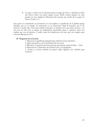 •   La copa y el fruto de la vid representan la sangre de Cristo y simboliza el sello
               del Nuevo Pacto con dicha sangre (Lucas 22:20). Somos limpios de todo
               pecado en esto. Implica la liberación del creyente por medio de la sangre de
               Cristo (1ª Juan 1:7).

Este pacto es considerado un testamento, lo cual implica su significado de la palabra griega
Diatheke, que es un arreglo. El testamento es un documento legal de herencia, que te da
derecho a recibir algo. Pero para recibir la herencia, el testador tuvo que haber muerto, y en
este caso lo sello con su sangre, así ratificándolo, haciéndolo eficaz y operativo. Esto nos
implica que nos da derecho a recibir todas las bendiciones del reino que este implica para
nosotros (Romanos 8:17).

   D. Preguntas de la lección:
            1. Menciona el significado principal para celebrar la Cena del Señor.
            2. ¿Qué anunciamos con la celebración de este acto?
            3. Menciona 3 requisitos para las personas que quieran tomar la Santa Cena.
            4. Menciona los 2 elementos de la Santa Cena y su significado.
            5. ¿Cómo se conoce también un pacto? ¿Qué significa esto también para
            nosotros?




                                                                                             27
 