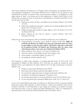 Ahora bien, hablamos del bautismo en el Espíritu Santo. El bautismo en el Espíritu Santo es
una experiencia subsiguiente a la salvación (Hechos 8:14-17, 10:44-47, 19:1-6), puesto es una
manifestación de poder en nuestras vidas, como demuestra Hechos 2. La pregunta es: ¿Hay
alguna manera de conocer a una persona que ha sido bautizada por el Espíritu Santo? ¿Cuáles son sus
señales? ¿Hay una manera de conocer si una persona ha sido bautizada en el Espíritu Santo? Pues sí, sí la
hay. He aquí varias de ellas:
            • Poder para servicio de Dios y autoridad con los hombres (Hechos 1:8, 2:14,36,
                7:51-60).
            • Poder para testificar de Jesucristo y pasión por las almas perdidas (Juan 15:27,
                Hechos 1:8, 1ª Corintios 1:4-5).
            • Señales de poder para testificar al impío (Marcos 16:17-18, Hechos 3:1-9, 4:14-
                16, Hechos 28:3-10).
            • Deseo ardiente de una vida de oración y servicio (Hechos 2:42, 6:3-4,
                Colosenses 3:23-24).

Puede ser que nazca otra pregunta: ¿Cómo lo recibo? Pues también hay unas condiciones:
           • Arrepentimiento de pecados (Lucas 24:46-47, Hechos 2:38,17:30). (OJO: El
               versículo de Hechos no implica que haya que bautizarse para ser salvo,
               lo que implica es que hay que aceptar a Jesucristo, algo que se discutirá
               en la próxima lección. Si hubiera que bautizarse para ser salvo, seria
               salvación por obras y esto sería una violación de Efesios 2:8-9).
           • Haber nacido de nuevo (Lucas 11:13, Juan 3:3, Gálatas 4:6).
           • Tener fe en Dios y en Su Palabra (Isaías 40:31, Gálatas 3:14).
           • Tener hambre y sed de Dios (Mateo 5:6, Juan 7:37).
           • Ser obedientes al Señor (Hechos 5:32).

Este bautismo se recibe como respuesta a la oración personal (Lucas 11:11,13, Juan 7:37),
escuchando la Palabra de Dios (Hechos 2:14, 10:34-36), con ayuda de oración de otros
(Hechos 8:15) o por imposición de manos (Hechos 8:17). Es algo esencial para el creyente,
debido a esto:
           • Porque es una promesa del Señor (Lucas 24:49).
           • Para echar fuera la tibieza espiritual (Apocalipsis 3:14-15).
           • Es un elemento importante para ser testigos de Jesucristo (Hechos 1:8).
           • Contribuye a la edificación espiritual (1ª Corintios 14:4).
           • Es necesario para poder en el servicio del Señor (Lucas 4:18-19, Hechos 1:8).
           • Es muy importante para entender la Biblia (Juan 14:26, 16:13, 1ª Juan 2:27).

¿Y que si no lo recibo? Primero que nada, no confieses eso (Romanos 10:10), es promesa de Dios
darlo para ti (Joel 2:28). Segundo, no debe frustrarte y mucho menos hacerte sentir mal (1ª
Corintios 12:29-30). Lo más importante es que aunque aun, todavía, no lo recibas, eres parte
del cuerpo de Cristo, ya que te salvaste por gracia (Romanos 8:1, 14:8). Y lo importante es
perseverar hasta el fin, sirviendo al Señor fielmente hasta el fin (Mateo 24:13).




                                                                                                      29
 