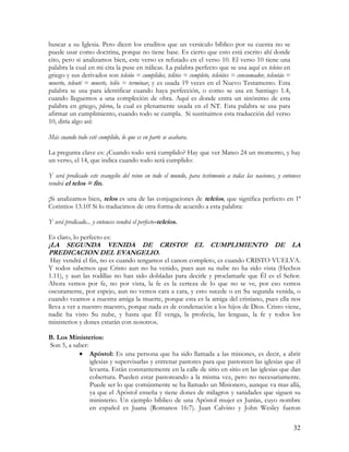 buscar a su Iglesia. Pero dicen los eruditos que un versículo bíblico por su cuenta no se
puede usar como doctrina, porque no tiene base. Es cierto que esto está escrito ahí donde
cito, pero si analizamos bien, este verso es refutado en el verso 10. El verso 10 tiene una
palabra la cual en mi cita la puse en itálicas. La palabra perfecto que se usa aquí es teleios en
griego y sus derivados son teleióo = cumplidos, teléios = completo, teleiótes = consumador, teleutáo =
muerto, teleuté = muerte, teléo = terminar, y es usada 19 veces en el Nuevo Testamento. Esta
palabra se usa para identificar cuando haya perfección, o como se usa en Santiago 1.4,
cuando lleguemos a una compleción de obra. Aquí es donde entra un sinónimo de esta
palabra en griego, pleroo, la cual es plenamente usada en el NT. Esta palabra se usa para
afirmar un cumplimiento, cuando todo se cumpla. Si sustituimos esta traducción del verso
10, diría algo así:

Más cuando todo esté cumplido, lo que es en parte se acabara.

La pregunta clave es: ¿Cuando todo será cumplido? Hay que ver Mateo 24 un momento, y hay
un verso, el 14, que indica cuando todo será cumplido:

Y será predicado este evangelio del reino en todo el mundo, para testimonio a todas las naciones, y entonces
vendrá el telos = fin.

¡Si analizamos bien, telos es una de las conjugaciones de teleios, que significa perfecto en 1ª
Corintios 13.10! Si lo traducimos de otra forma de acuerdo a esta palabra:

Y será predicado... y entonces vendrá el perfecto-teleios.

Es claro, lo perfecto es:
¡LA SEGUNDA VENIDA DE CRISTO! EL CUMPLIMIENTO DE LA
PREDICACION DEL EVANGELIO.
 Hay vendrá el fin, no es cuando tengamos el canon completo, es cuando CRISTO VUELVA.
Y todos sabemos que Cristo aun no ha venido, pues aun su nube no ha sido vista (Hechos
1.11), y aun las rodillas no han sido dobladas para decirle y proclamarle que Él es el Señor.
Ahora vemos por fe, no por vista, la fe es la certeza de lo que no se ve, por eso vemos
oscuramente, por espejo, aun no vemos cara a cara, y esto sucede o en Su segunda venida, o
cuando veamos a nuestra amiga la muerte, porque esta es la amiga del cristiano, pues ella nos
lleva a ver a nuestro maestro, porque nada es de condenación a los hijos de Dios. Cristo viene,
nadie ha visto Su nube, y hasta que Él venga, la profecía, las lenguas, la fe y todos los
ministerios y dones estarán con nosotros.

B. Los Ministerios:
Son 5, a saber:
           • Apóstol: Es una persona que ha sido llamada a las misiones, es decir, a abrir
                iglesias y supervisarlas y entrenar pastores para que pastoreen las iglesias que él
                levanta. Están constantemente en la calle de sitio en sitio en las iglesias que dan
                cobertura. Pueden estar pastoreando a la misma vez, pero no necesariamente.
                Puede ser lo que comúnmente se ha llamado un Misionero, aunque va mas allá,
                ya que el Apóstol enseña y tiene dones de milagros y sanidades que siguen su
                ministerio. Un ejemplo bíblico de una Apóstol mujer es Junías, cuyo nombre
                en español es Juana (Romanos 16:7). Juan Calvino y John Wesley fueron

                                                                                                         32
 