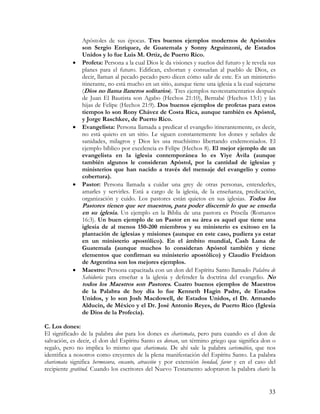 Apóstoles de sus épocas. Tres buenos ejemplos modernos de Apóstoles
               son Sergio Enríquez, de Guatemala y Sonny Arguinzoni, de Estados
               Unidos y lo fue Luis M. Ortiz, de Puerto Rico.
           •   Profeta: Persona a la cual Dios le da visiones y sueños del futuro y le revela sus
               planes para el futuro. Edifican, exhortan y consuelan al pueblo de Dios, es
               decir, llaman al pecado pecado pero dicen cómo salir de este. Es un ministerio
               itinerante, no está mucho en un sitio, aunque tiene una iglesia a la cual sujetarse
               (Dios no llama llaneros solitarios). Tres ejemplos neotestamentarios después
               de Juan El Bautista son Agabo (Hechos 21:10), Bernabé (Hechos 13:1) y las
               hijas de Felipe (Hechos 21:9). Dos buenos ejemplos de profetas para estos
               tiempos lo son Rony Chávez de Costa Rica, aunque también es Apóstol,
               y Jorge Raschkee, de Puerto Rico.
           •   Evangelista: Persona llamada a predicar el evangelio itinerantemente, es decir,
               no está quieto en un sitio. Le siguen constantemente los dones y señales de
               sanidades, milagros y Dios les usa muchísimo libertando endemoniados. El
               ejemplo bíblico por excelencia es Felipe (Hechos 8). El mejor ejemplo de un
               evangelista en la iglesia contemporánea lo es Yiye Ávila (aunque
               también algunos le consideran Apóstol, por la cantidad de iglesias y
               ministerios que han nacido a través del mensaje del evangelio y como
               cobertura).
           •   Pastor: Persona llamada a cuidar una grey de otras personas, entenderles,
               amarles y servirles. Está a cargo de la iglesia, de la enseñanza, predicación,
               organización y cuido. Los pastores están quietos en sus iglesias. Todos los
               Pastores tienen que ser maestros, para poder discernir lo que se enseña
               en su iglesia. Un ejemplo en la Biblia de una pastora es Priscila (Romanos
               16:3). Un buen ejemplo de un Pastor en su área es aquel que tiene una
               iglesia de al menos 150-200 miembros y su ministerio es exitoso en la
               plantación de iglesias y misiones (aunque en este caso, pudiera ya estar
               en un ministerio apostólico). En el ámbito mundial, Cash Luna de
               Guatemala (aunque muchos lo consideran Apóstol también y tiene
               elementos que confirman su ministerio apostólico) y Claudio Freidzon
               de Argentina son los mejores ejemplos.
           •   Maestro: Persona capacitada con un don del Espíritu Santo llamado Palabra de
               Sabiduría para enseñar a la iglesia y defender la doctrina del evangelio. No
               todos los Maestros son Pastores. Cuatro buenos ejemplos de Maestros
               de la Palabra de hoy día lo fue Kenneth Hagin Padre, de Estados
               Unidos, y lo son Josh Macdowell, de Estados Unidos, el Dr. Armando
               Alducin, de México y el Dr. José Antonio Reyes, de Puerto Rico (Iglesia
               de Dios de la Profecía).

C. Los dones:
El significado de la palabra don para los dones es charismata, pero para cuando es el don de
salvación, es decir, el don del Espíritu Santo es dorean, un término griego que significa don o
regalo, pero no implica lo mismo que charismata. De ahí sale la palabra carismático, que nos
identifica a nosotros como creyentes de la plena manifestación del Espíritu Santo. La palabra
charismata significa hermosura, encanto, atracción y por extensión bondad, favor y en el caso del
recipiente gratitud. Cuando los escritores del Nuevo Testamento adoptaron la palabra charis la


                                                                                               33
 
