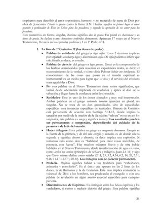 emplearon para describir el amor espontáneo, hermoso y no merecido de parte de Dios por
obra de Jesucristo. Charis o gracia como la llama A.M. Hunter significa en primer lugar el amor
gratuito y perdonador de Dios en Cristo para los pecadores, y segundo la operación de ese amor para los
pecadores.
Este sustantivo en forma singular, charisma significa don de gracia. En plural es charismata y es
dones de gracia. Se define como donaciones conferidas divinamente. Aparecen 17 veces en el Nuevo
Testamento, 16 veces en las epístolas paulinas y 1 en 1ª Pedro 4.11.

            1. La lista de 1ª Corintios 12 (los dones de poder):
               • Palabra de sabiduría- del griego es logos sofias. Estos 2 términos implican
                   por separado enseñanza-logos y discernimiento-sofia. De sofia podemos inferir que
                   sale filosofía, es decir, es estudio.
               • Palabra de ciencia- del griego es logos gnoseos. Gnosis es la comprensión de
                   los hechos desconocidos para nosotros en capacidades reales, es decir, el
                   reconocimiento de la verdad, o como diría Pulitzer hablar con inteligencia. El
                   conocimiento de las cosas que pasan en el mundo espiritual es
                   instrumental: es un medio para lograr que la vida y el servicio del cristiano
                   sean agradables a Dios.
               • Fe- esta palabra en el Nuevo Testamento tiene varios significados, que
                   varían desde obediencia implicada en confianza y aplica al don de la
                   salvación, y llegan hasta la confianza en lo desconocido.
               • Sanidades- Este es uno de los dones abusados y muy mal interpretado.
                   Ambas palabras en el griego carismata iamaton aparecen en plural, no
                   singular. No se trata de un don generalizado, sino de capacidades
                   específicas para instancias específicas de sanidades. Primera de Corintios
                   está plenamente de acuerdo con Santiago 5.14-15, donde implica la
                   sanación por medio de la oración de fe (la palabra “salvara” no es esa en los
                   originales, esta palabra es souzo y significa sanara). Las sanidades pueden
                   ser permanentes o temporales, dependiendo del cuidado de la
                   persona o de la fe del sanado.
               • Hacer milagros- Esta palabra en griego es energemata dunameon. Energeia es
                   la fuente de la primera, y de ahí sale energía, y dunamis, es de donde sale la
                   segunda y significa dinamo y dinamita, es decir implica una explosión. Si
                   tomamos esto como don es “habilidad para crear cosas increíbles, de
                   potencia, con fuerza”. Hay muchos milagros físicos y de otra índole
                   hablados en el Nuevo Testamento, desde transformación de agua en vino,
                   como archen ton semion (principios de señales y milagros, Juan 2.1-11) y algo
                   que Cristo mismo define como señales (2.11, 23, 3.2, 4.54, 6.2, 14, 26, 7.31,
                   9.16, 11.47, 12.37 y 20.30). Los milagros son de carácter permanente.
               • Profecía- Profeteia significa hablar a los hombres para “exhortarles,
                   animarles y consolarles”. Es el único que aparece en las 2 listas de los
                   dones, la de Romanos y la de Corintios. Este don implica comunicar la
                   voluntad de Dios a los hombres, sea predicando el evangelio o con una
                   palabra de revelación en algún asunto especial especifico para cualquier
                   persona.
               • Discernimiento de Espíritus- Es distinguir entre los falsos espíritus y los
                   verdaderos, si vamos a traducir diakrisis del griego. Esta palabra significa


                                                                                                    34
 