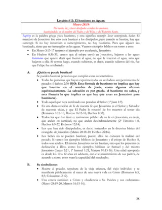Lección #11: El bautismo en Aguas:
                                          Mateo 28:19:
                           Por tanto, id, y hacer discípulos a todas las naciones,
                  bautizándolos en el nombre del Padre, y del Hijo, y del Espíritu Santo.
Baptizo es la palabra griega para bautismo, y esta significa sumergir, lavar sumergiendo, bañar. El
mandato de Jesucristo fue uno para bautizar a los discípulos, pero cuando se bautiza, hay que
sumergir. Si no hay inmersión o sumergimiento, no hay bautismo. Para que alguien sea
bautizado, tiene que ser inmergido en las aguas. Veamos ejemplos bíblicos en torno a esto:
    • En Mateo 3:13-17 tenemos el ejemplo por excelencia, Jesucristo.
    • En Hechos 8:36-39, vemos que el etíope creyó en Jesucristo, bajaron a las aguas
        Katabaino que quiere decir que fueron al agua, no que le trajeron el agua, sino que
        bajaron a ella. Si vemos luego, cuando subieron, es decir, cuando salieron del río, fue
        que Felipe fue arrebatado.

    A.      ¿Quién se puede bautizar?
            Se pueden bautizar personas que cumplan estas características.
            • Todas las personas que hayan experimentado un verdadero arrepentimiento de
                pecados (Hechos 2:38-OJO: Esta fórmula de bautismo no implica que hay
                que bautizar en el nombre de Jesús, como algunos afirman
                equivocadamente. La salvación es por gracia, el bautismo no salva, y
                esta fórmula lo que implica es que hay que creer en Jesucristo para
                bautizarse).
            • Todo aquel que haya confesado sus pecados al Señor (1ª Juan 1:9).
            • Es una demostración de fe de nuestra fe que Jesucristo es el Señor y Salvador
                de nuestras vidas, y que El Padre le resucitó de los muertos al tercer día
                (Romanos 10:9-10, Marcos 16:15-16, Hechos 8:37).
            • Todos los que dan fruto y testimonio público de su fe en Jesucristo, es decir,
                que anden en santidad, no que anden desordenadamente (2ª Timoteo 1:8,
                Hechos 8:9-22, Hebreos 12:14).
            • Los que han sido discipulados, es decir, instruidos en la doctrina básica del
                evangelio de Jesucristo (Mateo 28:18-20, Hechos 22:16).
            • Los bebés no se pueden bautizar, puesto ellos no conocen la maldad del
                pecado. Si vemos los ejemplos bíblicos de Jesucristo y el etíope de Hechos 8,
                todos son adultos. El mismo Jesucristo no los bautizo, sino que los presento en
                dedicación a Dios, como los ejemplos bíblicos de Samuel y del mismo
                Jesucristo (Lucas 2:21, 1ª Samuel 1:21, Marcos 10:13-16). Una edad apropiada
                es desde los 10 a 12 años en adelante, con el consentimiento de sus padres, de
                acuerdo a como estos vean la capacidad del muchacho.

    B.      Su simbolismo:
            • Muerte al pecado, sepultura de la vieja criatura, del viejo individuo y se
               manifiesta públicamente el nacer de una nueva vida en Cristo (Romanos 6:5,
               8,9, Colosenses 2:12).
            • Una entera sumisión a Cristo y obediencia a Su Palabra y sus ordenanzas
               (Mateo 28:19-20, Marcos 16:15-16).



                                                                                                38
 