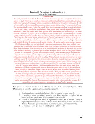 Lección #1: Creando mi devocional diario I:
                                     La oración intercesora:
                                                 Daniel 9:1-19:
  En el año primero de Darío hijo de Asuero, de la nación de los medos, que vino a ser rey sobre el reino de los
 caldeos, en el año primero de su reinado, yo Daniel miré atentamente en los libros el número de los años de que
 habló Jehová al profeta Jeremías, que habían de cumplirse las desolaciones de Jerusalén en setenta años. Y volví
  mi rostro a Dios el Señor, buscándole en oración y ruego, en ayuno, cilicio y ceniza. Y oré a Jehová mi Dios e
 hice confesión diciendo: Ahora, Señor, Dios grande, digno de ser temido, que guardas el pacto y la misericordia
     con los que te aman y guardan tus mandamientos; hemos pecado, hemos cometido iniquidad, hemos hecho
impíamente, y hemos sido rebeldes, y nos hemos apartado de tus mandamientos y de tus ordenanzas. No hemos
 obedecido a tus siervos los profetas, que en tu nombre hablaron a nuestros reyes, a nuestros príncipes, a nuestros
   padres y a todo el pueblo de la tierra. Tuya es, Señor, la justicia, y nuestra la confusión de rostro, como en el
    día de hoy lleva todo hombre de Judá, los moradores de Jerusalén, y todo Israel, los de cerca y los de lejos, en
todas las tierras adonde los has echado a causa de su rebelión con que se rebelaron contra ti. Oh Jehová, nuestra
es la confusión de rostro, de nuestros reyes, de nuestros príncipes y de nuestros padres; porque contra ti pecamos.
      De Jehová nuestro Dios es el tener misericordia y el perdonar, aunque contra él nos hemos rebelado, y no
  obedecimos a la voz de Jehová nuestro Dios, para andar en sus leyes que él puso delante de nosotros por medio
de sus siervos los profetas. Todo Israel traspasó tu ley apartándose para no obedecer tu voz; por lo cual ha caído
  sobre nosotros la maldición y el juramento que está escrito en la ley de Moisés, siervo de Dios; porque contra él
    pecamos. Y él ha cumplido la palabra que habló contra nosotros y contra nuestros jefes que nos gobernaron,
    trayendo sobre nosotros tan grande mal; pues nunca fue hecho debajo del cielo nada semejante a lo que se ha
 hecho contra Jerusalén. Conforme está escrito en la ley de Moisés, todo este mal vino sobre nosotros; y no hemos
   implorado el favor de Jehová nuestro Dios, para convertirnos de nuestras maldades y entender tu verdad. Por
 tanto, Jehová veló sobre el mal y lo trajo sobre nosotros; porque justo es Jehová nuestro Dios en todas sus obras
    que ha hecho, porque no obedecimos a su voz. Ahora pues, Señor Dios nuestro, que sacaste tu pueblo de la
       tierra de Egipto con mano poderosa, y te hiciste renombre cual lo tienes hoy; hemos pecado, hemos hecho
     impíamente. Oh Señor, conforme a todos tus actos de justicia, apártese ahora tu ira y tu furor de sobre tu
     ciudad Jerusalén, tu santo monte; porque a causa de nuestros pecados, y por la maldad de nuestros padres,
  Jerusalén y tu pueblo son el oprobio de todos en derredor nuestro. Ahora pues, Dios nuestro, oye la oración de
      tu siervo, y sus ruegos; y haz que tu rostro resplandezca sobre tu santuario asolado, por amor del Señor.
    Inclina, oh Dios mío, tu oído, y oye; abre tus ojos, y mira nuestras desolaciones, y la ciudad sobre la cual es
     invocado tu nombre; porque no elevamos nuestros ruegos ante ti confiados en nuestras justicias, sino en tus
    muchas misericordias. Oye, Señor; oh Señor, perdona; presta oído, Señor, y hazlo; no tardes, por amor de ti
                  mismo, Dios mío; porque tu nombre es invocado sobre tu ciudad y sobre tu pueblo.

Esta oración es un de las clásicas cuando hablamos del tema de la Intercesión. Aquí el profeta
Daniel entra en todos los aspectos denotados en la intercesión:

         1. Comienza el tema hablando de buscar a Dios en oración y ruego-verso 3.
         2. Le comienza a dar adoración y alabanza a su Santo Nombre, e implora por su
            misericordia por los diversos pecados cometidos-verso 4-15.
         3. Procede al acto de pedir en forma de suplica lo que desea por su pueblo, y vuelve a
            implorar por misericordia-versos 16-19 (la misma declaración de Tito 3:5, donde el
            Apóstol Pablo dice que somos salvos no por obras de justicia, sino por misericordia).
         4. Le recuerda a Dios que todo es para Su gloria- versos 17-19.




                                                                                                                44
 