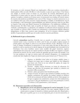 Si notamos, en todo momento Daniel esta implorando a Dios por continua misericordia y
dando gloria a Dios en todo. De Dios es todo el poder, es por eso que lo hace. Y fue franco,
fue simple, se mostró como el mismo es, con pureza de corazón. Recordemos que la
Intercesión es tomar todos los tipos de oración (la oración como tal, el ruego, la acción de
gracias y la suplica y echarlos en el mismo saco). La intercesión nos conduce al corazón mismo
de nuestra más poderosa posibilidad como socios de Dios. Aunque la oración intercesora no es
en verdad lo único que como creyentes estamos llamados a cumplir, es decididamente una de
las principales y más elementales responsabilidades que debemos procurar sobre las que Dios
se expresa. Cabe notar que Daniel mencionó las bendiciones y las maldiciones definidas en
Deuteronomio 28. Dios había dado al pueblo de Israel una elección: obedézcanme y serán
bendecidos, o desobedézcanme y se enfrentarán a las maldiciones. La aflicción tenía la intención de hacer
que el pueblo se volviera a Dios. Cuando nos enfrentemos a circunstancias difíciles, debemos
preguntarnos si Dios tiene motivos para castigarnos. Si así lo creemos, debemos pedirle
perdón. Luego podemos pedirle que nos ayude a resolver nuestros problemas.

A. Definiendo lo que es Intercesión:

    Interceder entunchano significar Coincidir, tener un encuentro con alguien para conversar. Un
    encuentro casual, se pasa a la persona un servicio a favor de otra, aun cuando en algunas ocasiones la
    petición pudiera estar dirigida en contra de esa otra persona (Hechos 25.24; Romanos 11.2). En
    todo el Antiguo Testamento la intercesión es vista como parte del plan de Dios para su
    pueblo, lo cual se muestra en la vida de algunas de las personalidades más conocidas de las
    Escrituras. Con estos hombres santos como modelo del papel intercesor, sigamos
    aprendiendo más acerca de este aspecto poderoso del plan de Dios con respecto a nuestro
    potencial de oración. No hay mejor manera de aprender que por medio del ejemplo. Una
    vez que podemos ver algo en acción, parte del misterio desaparece y la comprensión
    resulta más fácil. Implica los 4 tipos de oración juntos para formar esta (1ª Timoteo 2:1):

                         1. Rogativas- se identifica como dehsis en el griego, implica clamor, y
                            compara con ruego, que es deomai, que implica en una obligación
                            para hacer esto. Esto es en una actitud de suplica, de ruego, de
                            petición de misericordia.
                         2. Oraciones- implica oración ferviente, en forma de adoración. Es
                            proseuje, que proviene de proseujomai, que también se relación con
                            acercarse a Dios en petición.
                         3. Peticiones- aitema, que quiere decir literalmente pedir.
                         4. Acciones de Gracias- de aquí es que tomamos la palabra eucaristía, esto
                            significa sentimiento de gratitud. Se traduce gratitud en Hebreos
                            12.28, de la conciencia de haber recibido un favor. Otros pasajes en
                            los que se expresa este sentimiento, aunque con otras traducciones,
                            son Lucas 17.49, que literalmente es ¿acaso tiene gratitud para el siervo?;
                            1ª Corintios 10.30: agradecimiento y otras maneras.

    B. Elementos esenciales en la Intercesión:
          1. Identificarse con la otra persona o lugar por la cual se intercede- El papel
             de Daniel en los versos dados arriba es uno muy singular: Daniel no está
             orando para sí, aunque la situación se hubiese prestado para ello. Daniel pide a
             Dios por su pueblo, que no es un acto hipócrita, pero es uno de intercesión, es


                                                                                                       45
 