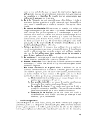 decir, se pone en la brecha, pide por alguien. Un intercesor es alguien que
            pide por otro más que por uno mismo en momentos dados, no pide para
            su vanagloria y se identifica de corazón con las circunstancias que
            rodean por lo que ora o por el que ora.
       2.   La fe- La Palabra dice que sin fe es imposible agradar a Dios (Hebreos 11:6). La fe
            es creer en algo que no parece ser posible y declararlo como algo posible, es
            decir, tomar lo imposible para el hombre y entregarlo a Dios que va a hacer
            posible.
       3.   Es parte de su vida diaria- El Intercesor no ora un ratito en la mañana, es
            una persona que primero que nada, reconoce que su vida sin Dios es nada, por
            ende, sabe que tiene que estar agarrado de Él en todo tiempo. Al menos, el
            intercesor ora no menos de 2½ horas al día, es decir, diezma su tiempo de vida
            diario (24 horas /10= 2 horas 24 minutos) y lo dedica a la intercesión,
            exclusivamente, aparte de leer la Palabra, testificar a otros, orar por enfermos y
            los demás quehaceres de la vida del creyente lleno del Espíritu Santo. Jesús
            comenzaba su día intercediendo, lo terminaba intercediendo y en el
            medio hacia milagros (Marcos 1:35, 6:46).
       4.   Sabe por que intercede- El Intercesor tiene un blanco fijo en la oración, no
            ora solo por cualquier cosa que venga a su mente. El ejemplo de Daniel denota
            que El ya sabía por que iba a interceder, es decir, tenía un blanco específico
            para esto. Es decir, el Intercesor tiene un plan trazado de intercesión y
            antes de hacer nada ora (Lucas 6:12).
       5.   La humildad- El Intercesor no se la pasa diciendo a todo el mundo que esta
            orando ni que está ayunando, lo hace en secreto (Mateo 6:5-6).
       6.   Conoce a su enemigo- Conoce los ejércitos de Satanás y reconoce que este es
            su enemigo (2ª Corintios 10:4, Efesios 6:12) y sabe como este opera, no está
            ignorante a sus planes.
       7.   Los dones carismáticos del Espíritu Santo- el Intercesor esta en un
            constante enfrentamiento con el mundo de las tinieblas, pero este mundo es
            uno espiritual, y por esto, como esta en un cuerpo de carne, necesita asistencia
            del mundo espiritual, y la mejor asistencia es del Espíritu Santo, con sus dones
            espirituales. Los dones que tienen que ser manifestados están los siguientes:
                   a. El discernimiento de espíritus-este don ayuda a distinguir entre los
                       espíritus falsos y verdaderos (1ª Juan 4:1).
                   b. Los gemidos indecibles- las lenguas de oración específicamente
                       dentro de los diversos géneros de lenguas (Romanos 8:26).
                   c. La palabra de ciencia- Es un medio para lograr que la vida y
                       servicio del cristiano sean agradables a Dios, y revela las cosas ocultas,
                       las del mundo espiritual, que se mueve alrededor de nosotros.
                   d. Interpretación de lenguas- este es para cuando este orando o
                       intercediendo con otros, debido a que tiene que saber que se está
                       moviendo y que se está hablando.

C. La intercesión profética:
La Guerra Espiritual del tercer Milenio, es hoy, una Batalla Territorial (ver ejemplo de
Daniel 10:20), como lo ha sido por toda la historia de la iglesia. Debe envolver el ministerio
apostólico, para dirección y el profético, para revelación. Sin ellos no hay coberturas
correctas, esto implicará que habrá muchas bajas de nuestro lado. Sin estos dos ministerios,


                                                                                              46
 