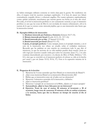 no habrá estrategias militares correctas ni visión clara para la guerra. No tendremos sin
ellos, el respeto total de nuestros enemigos espirituales. A la hora de atacar nos faltará
contundencia, respaldo divino y cobertura angélica. Por cuanto peleamos espiritualmente
contra espíritus territoriales, necesitamos que nuestra guerra sea hecha en el más alto nivel.
Por ende, el rol de la intercesión profética es uno sumamente esencial, ya que el ministerio
profético es uno que las cosas de Dios le son reveladas de manera sobrenatural y ahí es la
esencia de lo que se conoce como intercesión profética, que es una intercesión más fuerte que
la intercesión normal.

D. Ejemplos bíblicos de intercesión:
      1. Abraham intercede por Sodoma y Gomorra (Génesis 18.17–33).
      2. Moisés intercede por Israel (Éxodo 32.31–35; 33.7–14).
      3. David intercede por su hijo (2ª Samuel 12.13–23).
      4. Daniel intercede por Israel (Daniel 9.1–19).
      5. Jesús, el ejemplo perfecto- Como siempre, Jesús es el ejemplo máximo, y en el
      caso de la intercesión nos ofrece un estudio sobre el verdadero intercesor.
      Recuerde que las palabras en una oración no constituyen todo lo que dice el
      intercesor, ya que las acciones de su vida también pueden decir mucho. Jesús no
      sólo rogó por nosotros cuando oraba por todos los creyentes (Juan 17), y no sólo
      continúa intercediendo por nosotros a la diestra de Dios el Padre (Hebreos 7.25;
      8.1), sino que se convirtió en el intercesor perfecto al colocar su vida en la brecha
      por usted y por mí (Isaías 53.12; 59.16, 17). Esta es la expresión máxima de la
      intercesión.



E. Preguntas de la lección:
      1. Menciona las 4 cosas esenciales que hizo Daniel en su intercesión de Daniel 9.
      2. ¿Qué cosas menciona Daniel en su intercesión (Deuteronomio 28)?
      3. Define que es intercesión como tal. ¿Cuáles son sus elementos?
      4. Menciona 3 elementos esenciales de la intercesión y defínelos.
      5. ¿Qué es intercesión profética?
      6. Menciona 1 ejemplo de un intercesor en la Biblia. ¿Quién es el mejor ejemplo?
      7. Autoanalízate: ¿Qué te hace falta para ser un intercesor?
      8. Ejercicio: Trata de orar al menos 30 minutos al levantarte y 30 al
         acostarte, luego trata de aumentar 15 minutos al día en ambas ocasiones
         a la semana, hasta que des tu diezmo en tiempo de oración al día al
         Señor.




                                                                                           47
 