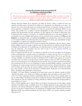 Lección #2: Creando mi devocional diario II:
                                La alabanza y adoración al Rey:
                                               Juan 4:23-24:
  Mas la hora viene, y ahora es, cuando los verdaderos adoradores adorarán al Padre en espíritu y en verdad;
   porque también el Padre tales adoradores busca que le adoren. Dios es Espíritu; y los que le adoran, en
                                  espíritu y en verdad es necesario que adoren.

Muchas personas hablan de la adoración. Se habla de adorar a Dios, se habla de tener una
relación con Dios, pero a la hora de la verdad, no se demuestra. La adoración es un acto y un
proceso. En el acto de la adoración nos reunimos para honrar y reverenciar a Cristo a través de
ciertos patrones y tradiciones. Además, en el acto, hay un proceso de adoración. Dicho en una
forma más sencilla, esto se refiere a nuestro discipulado: la etapa de la madurez, en la cual
pasamos del egocentrismo al Cristo centrismo. Lo que importa no es dónde se rinde culto, sino
la disposición de la mente y el corazón. La verdadera adoración no es una mera fórmula o un
ceremonial, sino una realidad espiritual que está en armonía con la naturaleza de Dios, que es
Espíritu. La adoración debe ser también en verdad, o sea, transparente, sincera y de acuerdo
con el mandato bíblico. Se estaba haciendo el paso de batón de la ley, que especificaba un lugar
en específico, a la gracia, que especifica nuestro corazón.
La palabra adorador (proskuneo G4352), hacer reverencia, dar obediencia a (de pros, hacia, y kuneo,
besar), implica el acto de cuando el perrito lame la mano del amo en señal de servicio fiel todo
el tiempo sin condiciones. Es la palabra que con más frecuencia se traduce adorar. Se usa de un
acto de homenaje o de reverencia. En este verso la que se usa es proskunetes (G4353), en
referencia a la persona que lo hace.
Pero va mucho más lejos de esto. La alabanza es cuando un río trae sus aguas en sus propios
cauces, corriendo por su propio canal, y la adoración es cuando este río crece y se sale de su
cauce inundando todo nuestro ser, cubriéndonos de sus aguas frescas. Por eso es que dice que
El busca adoradores, no adoración, porque la adoración El la recibirá como quiera, ya sea por la
naturaleza que nos rodea, ya sea por lo que sucede a diario o como sea. Pero si la damos tiene
que ser un acto genuino, no de falsedad, sino de corazón. Esta no busca la presencia de Dios,
está consciente de ella, la vive en la plenitud, la altura, la profundidad, anchura y extensión de
la alabanza. Es vaciar nuestra mente de todo pensamiento externo y llenarlo del interno, el que
viene de Dios, de lo que fluye de nuestro espíritu a nuestro amado Padre Celestial, por medio
de su hijo amado y a través de la unción de su Espíritu Santo. Perdernos en la selva del Trino
Dios y quedarnos ahí, admirando su hermosura.
El Salmo 113:3 dice: Desde el nacimiento del sol hasta donde se pone, Sea alabado el nombre de Jehová.
Alabad: Este salmo, y los cánticos de Aleluya que siguen, eran entonados en dos partes (113–
114 y 115–118) en cada lugar donde se celebraba la Pascua. Es al canto de la segunda parte a la
que se refiere Mateo 26.30, poco antes de la crucifixión de Jesús. Estas palabras están tomadas
de la oración de Ana en 1 Samuel 2.5. Polvo y muladar son símbolos de la más absoluta pobreza,
como habla en el verso 7.
Dios es Espíritu significa que el espacio físico no lo limita. Está presente en todo lugar y puede
adorarse en cualquier lugar, a cualquier hora. No es dónde adoramos lo que cuenta, sino cómo
adoramos. ¿Es nuestra adoración en espíritu y en verdad? ¿Tiene la ayuda del Espíritu Santo?
¿Cómo nos ayuda el Espíritu Santo en la adoración? El Espíritu Santo intercede por nosotros
(Romanos 8.26), nos enseña las palabras de Cristo (Juan 14.26) y nos ayuda a sentirnos amados
(Romanos 5.5).




                                                                                                           48
 