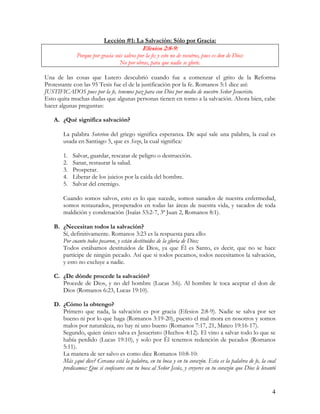 Lección #1: La Salvación: Sólo por Gracia:
                                              Efesios 2:8-9:
             Porque por gracia sois salvos por la fe; y esto no de vosotros, pues es don de Dios:
                                 No por obras, para que nadie se gloríe.

Una de las cosas que Lutero descubrió cuando fue a comenzar el grito de la Reforma
Protestante con las 95 Tesis fue el de la justificación por la fe. Romanos 5:1 dice así:
JUSTIFICADOS pues por la fe, tenemos paz para con Dios por medio de nuestro Señor Jesucristo.
Esto quita muchas dudas que algunas personas tienen en torno a la salvación. Ahora bien, cabe
hacer algunas preguntas:

   A. ¿Qué significa salvación?

       La palabra Soterion del griego significa esperanza. De aquí sale una palabra, la cual es
       usada en Santiago 5, que es Sozo, la cual significa:

       1.   Salvar, guardar, rescatar de peligro o destrucción.
       2.   Sanar, restaurar la salud.
       3.   Prosperar.
       4.   Liberar de los juicios por la caída del hombre.
       5.   Salvar del enemigo.

       Cuando somos salvos, esto es lo que sucede, somos sanados de nuestra enfermedad,
       somos restaurados, prosperados en todas las áreas de nuestra vida, y sacados de toda
       maldición y condenación (Isaías 53:2-7, 3ª Juan 2, Romanos 8:1).

   B. ¿Necesitan todos la salvación?
      Sí, definitivamente. Romanos 3:23 es la respuesta para ello:
      Por cuanto todos pecaron, y están destituidos de la gloria de Dios;
      Todos estábamos destituidos de Dios, ya que Él es Santo, es decir, que no se hace
      partícipe de ningún pecado. Así que si todos pecamos, todos necesitamos la salvación,
      y esto no excluye a nadie.

   C. ¿De dónde procede la salvación?
      Procede de Dios, y no del hombre (Lucas 3:6). Al hombre le toca aceptar el don de
      Dios (Romanos 6:23, Lucas 19:10).

   D. ¿Cómo la obtengo?
      Primero que nada, la salvación es por gracia (Efesios 2:8-9). Nadie se salva por ser
      bueno ni por lo que haga (Romanos 3:19-20), puesto el mal mora en nosotros y somos
      malos por naturaleza, no hay ni uno bueno (Romanos 7:17, 21, Mateo 19:16-17).
      Segundo, quien único salva es Jesucristo (Hechos 4:12). El vino a salvar todo lo que se
      había perdido (Lucas 19:10), y solo por Él tenemos redención de pecados (Romanos
      5:11).
      La manera de ser salvo es como dice Romanos 10:8-10:
      Más ¿qué dice? Cercana está la palabra, en tu boca y en tu corazón. Esta es la palabra de fe, la cual
      predicamos: Que si confesares con tu boca al Señor Jesús, y creyeres en tu corazón que Dios le levantó


                                                                                                          4
 