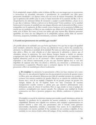 En la antigüedad, ningún súbdito osaba ir delante del Rey con una imagen que no reverenciara
o reconociera su autoridad, relevancia o prominencia. Se consideraba una falta grave
presentarse desaliñado y en algunas cortes esto era causa de muerte instantánea. De manera
que la apariencia del súbdito ante la corte, le hacía merecedor de la atención del Rey o de su
desaprobación, los ademanes debían de reconocer y aceptar su poder dinástico. ¿Acaso no es
lo que dice el salmista: ‘Adorar a Jehová en la (hermosura)?’ Como podemos ver la santidad
hermoseará al creyente, la santidad crea una imagen diferente ante la presencia de Dios, somos
compatibles con la aspiración de Dios cuando somos hermosos en su presencia; la Biblia nos
enseña que no podremos ver Dios en una condición que difiera de lo que El ES: Sin santidad
nadie verá al Señor. Por tanto, el texto nos indica que ante nuestro Rey debemos presentar
agradables así como era una obligación en la antigüedad; nuestro rostro debe de mostrar
reverencia, aceptación, humildad, reconocimiento, sumisión: ADORACION.

2. Cuando nos presentamos sin santidad ¿que sucede?

¿Es posible adorar sin santidad?, creo que hasta aquí hemos visto que hay un signo de igualdad
entre santidad y adoración, más que eso hay una relación de causa y efecto: hay santidad, hay
adoración. La adoración es resultado de la santidad. Por tanto no todo el que se presenta en el
altar adora a Dios, no toda ofrenda en el altar representa la adoración a menos que el
ofrendarte mismo lo represente. En estos últimos tiempos Satanás a metido en nuestras
congregaciones bajo la palabra liturgia ciertas prácticas de adoración que no responden a la
legítima adoración; estas en vez de reconocer a Dios representan costumbres humanas y
responden a una eficacia enmascarada, es por eso que nuestras Iglesias hoy se ven más
impedidas de expresar ante Dios sus afectos y defectos, sus emociones y sentimientos, su
reconocimiento y aceptación. Pasemos pues a comentar algunas de las consecuencias de
presentarse a Dios sin santidad para ofrecer la adoración.

       a. El complejo: La adoración. La presentación a Dios nos hace mirarnos tal y como
       Dios nos ve, una adoración legítima nos da una perspectiva correcta de quienes somos
       en Dios, pero una adoración defectuosa por falta de santidad entonces nos pondrá en
       contacto con nuestra condición de pecado, David en su oración de confesión decía:
       lávame mas y mas de mi maldad y límpiame de mi pecado, porque mi pecado esta
       siempre delante de mí. El Espíritu Santo nos hace consciente de nuestras
       transgresiones cuando venimos a adorar para que tratemos primeramente estas
       deficiencias antes de ofrecer el sacrificio. Pero es aquí, donde se corre el peligro de
       sentirnos acomplejados por nuestro pecado. No enfrentar esta realidad de forma
       constructiva nos lleva a procesos psíquicos muy difíciles, analicemos el primero de
       ellos.

       El complejo es una de las reacciones internas provocadas cuando intentamos adorar sin
       Santidad. Es producto de la valoración de nuestra condición y su relación con la
       culpabilidad. Mientras más culpable nos sentimos, más complejo experimentamos en
       nuestro interior y claro está, nos presentamos ante el mundo como personas
       introvertidas, deprimidas, retraídas y enajenadas. Este asunto de la culpabilidad es
       solucionado con nuestra santidad. Si hay santidad, no nos sentimos culpables. Si hay
       santidad, no nos afecta el dedo crítico del maligno. Si hay santidad, nuestra conciencia


                                                                                            50
 